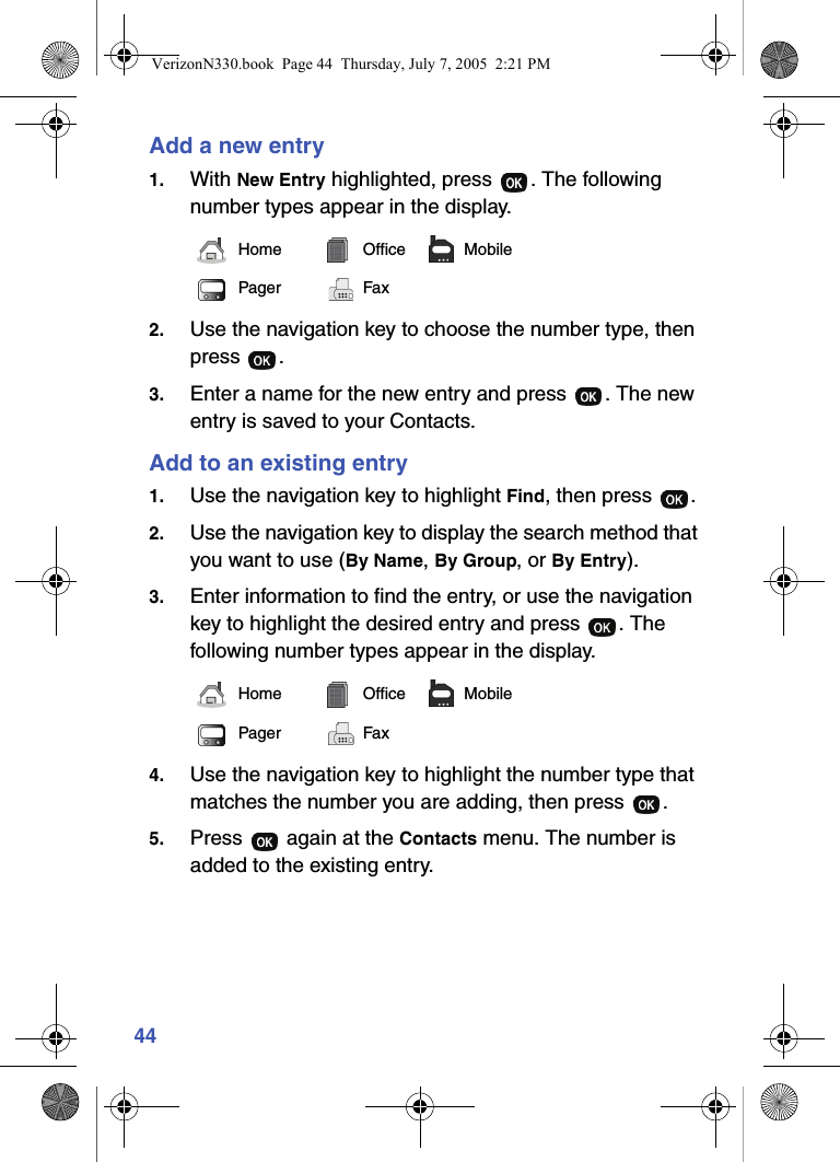 44Add a new entry1. With New Entry highlighted, press  . The following number types appear in the display.2. Use the navigation key to choose the number type, then press .3. Enter a name for the new entry and press  . The new entry is saved to your Contacts.Add to an existing entry1. Use the navigation key to highlight Find, then press  .2. Use the navigation key to display the search method that you want to use (By Name, By Group, or By Entry).3. Enter information to find the entry, or use the navigation key to highlight the desired entry and press  . The following number types appear in the display.4. Use the navigation key to highlight the number type that matches the number you are adding, then press  .5. Press   again at the Contacts menu. The number is added to the existing entry.Home Office MobilePager FaxHome Office MobilePager FaxVerizonN330.book  Page 44  Thursday, July 7, 2005  2:21 PM
