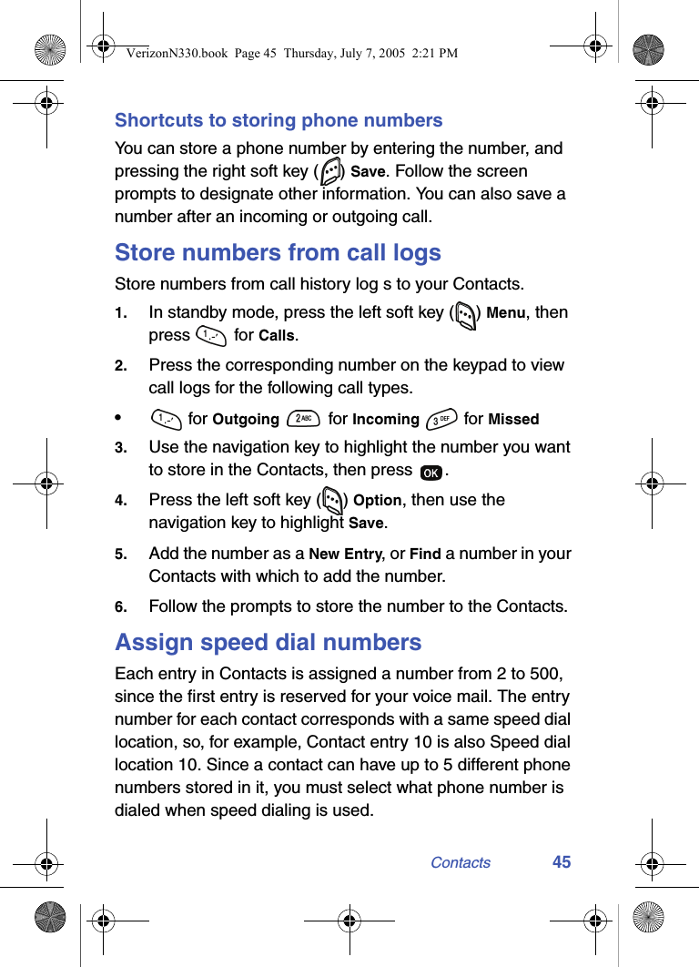 Contacts 45Shortcuts to storing phone numbersYou can store a phone number by entering the number, and pressing the right soft key ( ) Save. Follow the screen prompts to designate other information. You can also save a number after an incoming or outgoing call.Store numbers from call logsStore numbers from call history log s to your Contacts.1. In standby mode, press the left soft key ( ) Menu, then press  for Calls.2. Press the corresponding number on the keypad to view call logs for the following call types.• for Outgoing   for Incoming   for Missed3. Use the navigation key to highlight the number you want to store in the Contacts, then press  .4. Press the left soft key ( ) Option, then use the navigation key to highlight Save.5. Add the number as a New Entry, or Find a number in your Contacts with which to add the number.6. Follow the prompts to store the number to the Contacts.Assign speed dial numbersEach entry in Contacts is assigned a number from 2 to 500, since the first entry is reserved for your voice mail. The entry number for each contact corresponds with a same speed dial location, so, for example, Contact entry 10 is also Speed dial location 10. Since a contact can have up to 5 different phone numbers stored in it, you must select what phone number is dialed when speed dialing is used.VerizonN330.book  Page 45  Thursday, July 7, 2005  2:21 PM