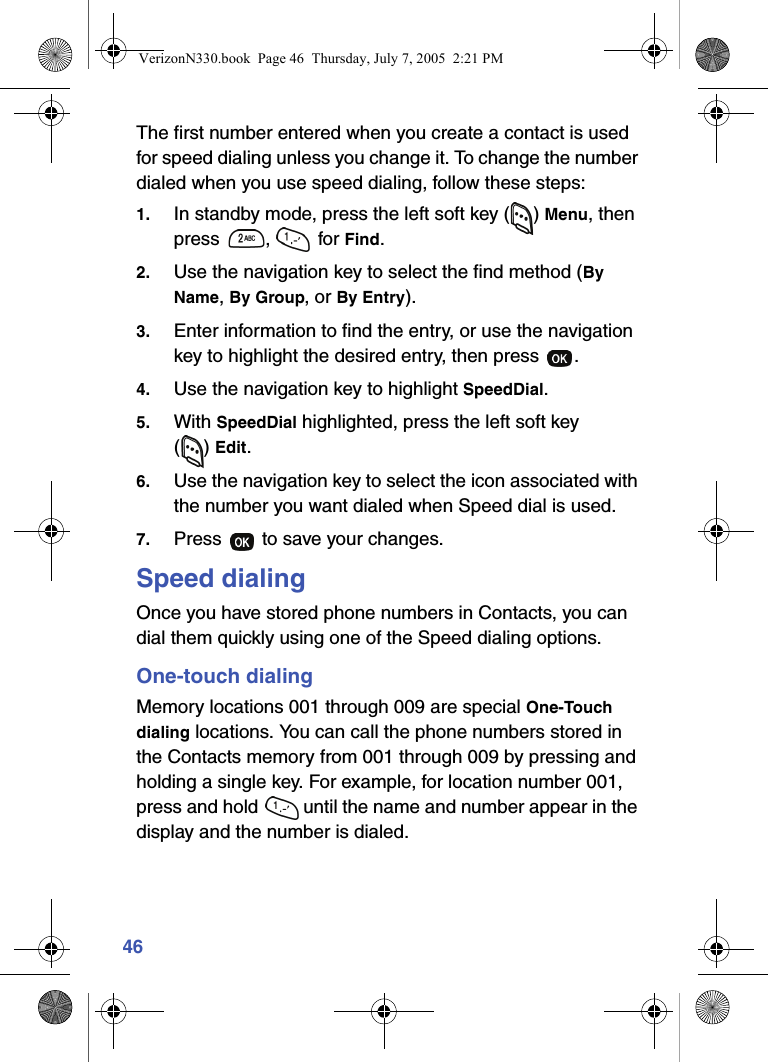 46The first number entered when you create a contact is used for speed dialing unless you change it. To change the number dialed when you use speed dialing, follow these steps:1. In standby mode, press the left soft key ( ) Menu, then press ,  for Find.2. Use the navigation key to select the find method (By Name, By Group, or By Entry).3. Enter information to find the entry, or use the navigation key to highlight the desired entry, then press  .4. Use the navigation key to highlight SpeedDial.5. With SpeedDial highlighted, press the left soft key () Edit. 6. Use the navigation key to select the icon associated with the number you want dialed when Speed dial is used.7. Press   to save your changes.Speed dialingOnce you have stored phone numbers in Contacts, you can dial them quickly using one of the Speed dialing options.One-touch dialingMemory locations 001 through 009 are special One-Touch dialing locations. You can call the phone numbers stored in the Contacts memory from 001 through 009 by pressing and holding a single key. For example, for location number 001, press and hold   until the name and number appear in the display and the number is dialed.VerizonN330.book  Page 46  Thursday, July 7, 2005  2:21 PM