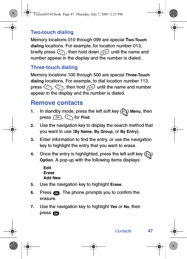 Contacts 47Two-touch dialingMemory locations 010 through 099 are special Two-Touch dialing locations. For example, for location number 013, briefly press  , then hold down   until the name and number appear in the display and the number is dialed.Three-touch dialingMemory locations 100 through 500 are special Three-Touch dialing locations. For example, to dial location number 113, press  ,  , then hold   until the name and number appear in the display and the number is dialed.Remove contacts1. In standby mode, press the left soft key ( ) Menu, then press ,  for Find.2. Use the navigation key to display the search method that you want to use (By Name, By Group, or By Entry).3. Enter information to find the entry, or use the navigation key to highlight the entry that you want to erase.4. Once the entry is highlighted, press the left soft key ( ) Option. A pop-up with the following items displays:EditEraseAdd New5. Use the navigation key to highlight Erase.6. Press  . The phone prompts you to confirm the erasure. 7. Use the navigation key to highlight Yes or No, then press .VerizonN330.book  Page 47  Thursday, July 7, 2005  2:21 PM