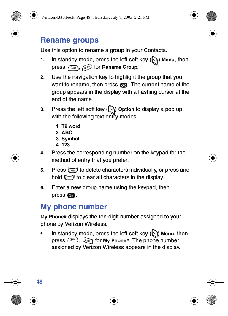 48Rename groupsUse this option to rename a group in your Contacts.1. In standby mode, press the left soft key ( ) Menu, then press ,  for Rename Group.2. Use the navigation key to highlight the group that you want to rename, then press  . The current name of the group appears in the display with a flashing cursor at the end of the name.3. Press the left soft key ( ) Option to display a pop up with the following text entry modes.1  T9 word2  ABC3  Symbol4  1234. Press the corresponding number on the keypad for the method of entry that you prefer.5. Press   to delete characters individually, or press and hold   to clear all characters in the display.6. Enter a new group name using the keypad, then press .My phone numberMy Phone# displays the ten-digit number assigned to your phone by Verizon Wireless.•In standby mode, press the left soft key ( ) Menu, then press ,   for My Phone#. The phone number assigned by Verizon Wireless appears in the display.VerizonN330.book  Page 48  Thursday, July 7, 2005  2:21 PM
