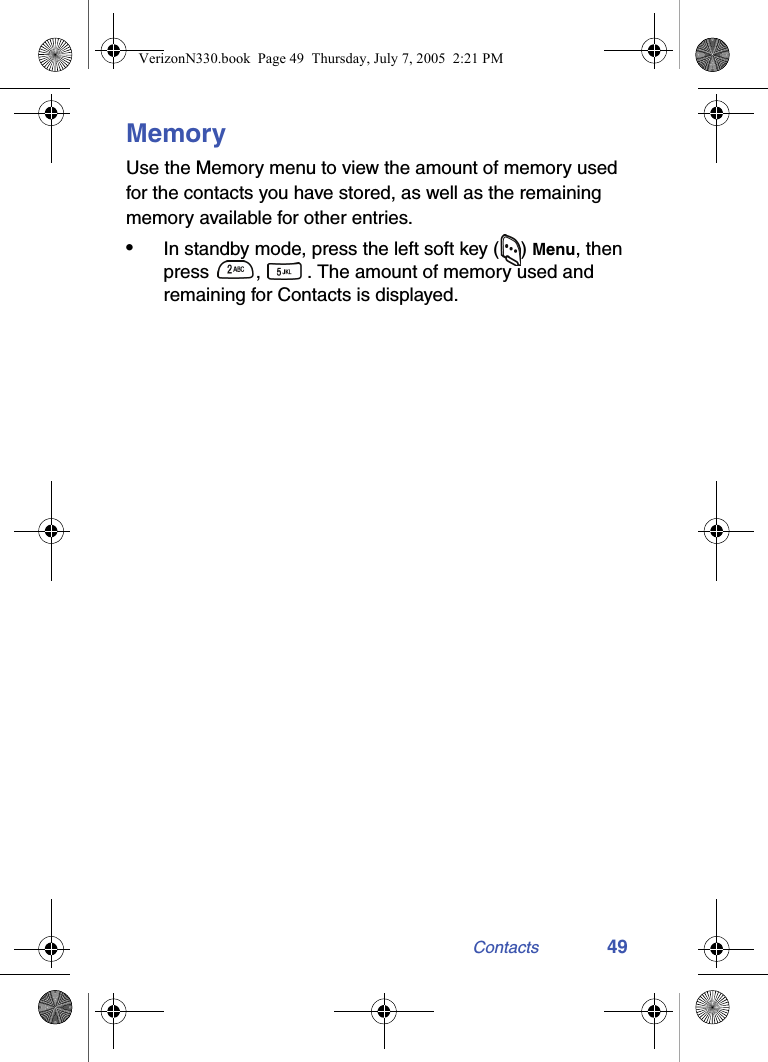 Contacts 49MemoryUse the Memory menu to view the amount of memory used for the contacts you have stored, as well as the remaining memory available for other entries.•In standby mode, press the left soft key ( ) Menu, then press  ,  . The amount of memory used and remaining for Contacts is displayed.VerizonN330.book  Page 49  Thursday, July 7, 2005  2:21 PM