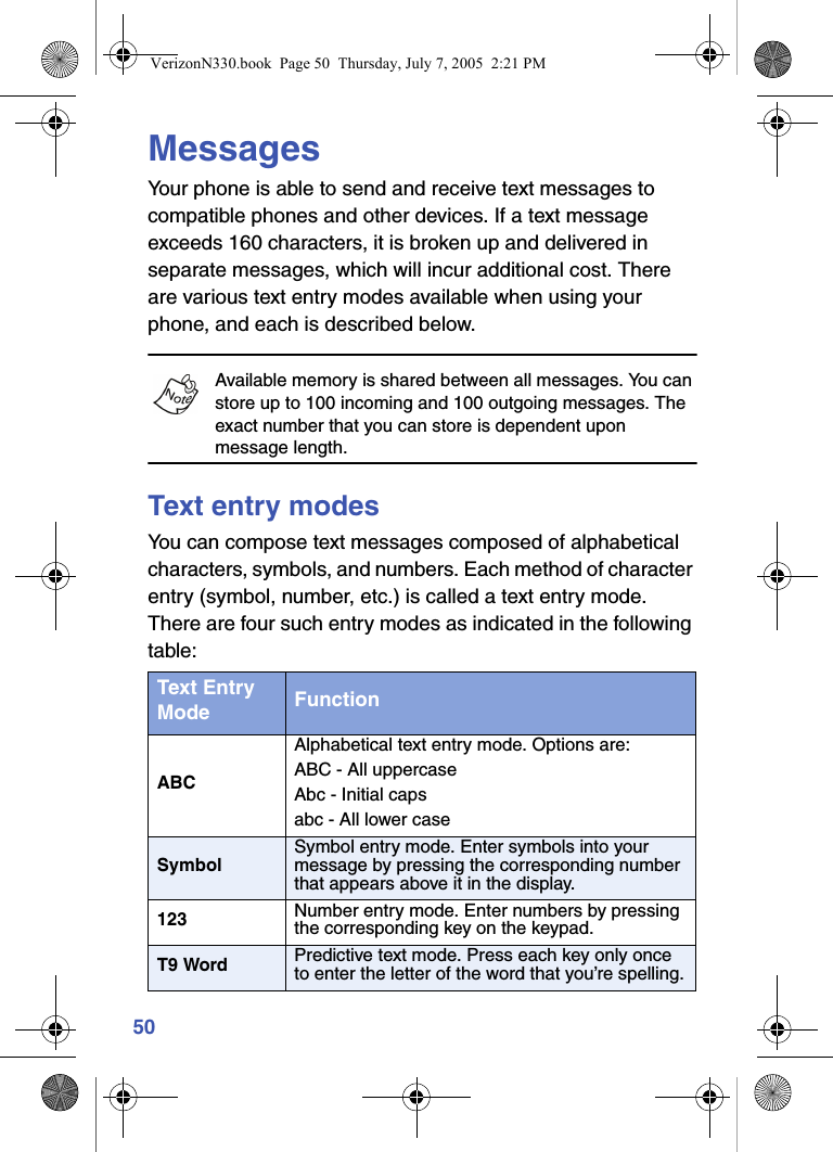 50MessagesYour phone is able to send and receive text messages to compatible phones and other devices. If a text message exceeds 160 characters, it is broken up and delivered in separate messages, which will incur additional cost. There are various text entry modes available when using your phone, and each is described below.Available memory is shared between all messages. You can store up to 100 incoming and 100 outgoing messages. The exact number that you can store is dependent upon message length.Text entry modesYou can compose text messages composed of alphabetical characters, symbols, and numbers. Each method of character entry (symbol, number, etc.) is called a text entry mode. There are four such entry modes as indicated in the following table:Text Entry Mode FunctionABCAlphabetical text entry mode. Options are: ABC - All uppercaseAbc - Initial capsabc - All lower caseSymbolSymbol entry mode. Enter symbols into your message by pressing the corresponding number that appears above it in the display.123 Number entry mode. Enter numbers by pressing the corresponding key on the keypad.T9 Word Predictive text mode. Press each key only once to enter the letter of the word that you’re spelling.VerizonN330.book  Page 50  Thursday, July 7, 2005  2:21 PM