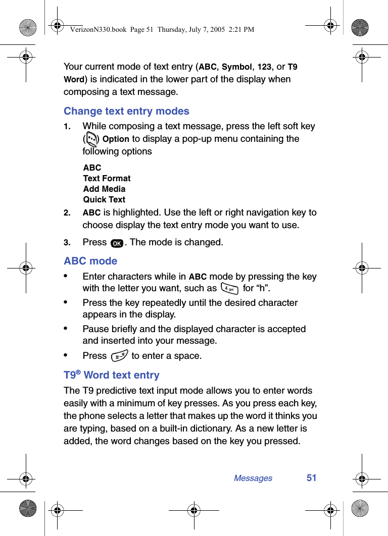 Messages 51Your current mode of text entry (ABC, Symbol, 123, or T9 Word) is indicated in the lower part of the display when composing a text message.Change text entry modes1. While composing a text message, press the left soft key () Option to display a pop-up menu containing the following optionsABCText FormatAdd MediaQuick Text2. ABC is highlighted. Use the left or right navigation key to choose display the text entry mode you want to use.3. Press  . The mode is changed.ABC mode•Enter characters while in ABC mode by pressing the key with the letter you want, such as   for “h”.•Press the key repeatedly until the desired character appears in the display. •Pause briefly and the displayed character is accepted and inserted into your message.•Press   to enter a space.T9® Word text entryThe T9 predictive text input mode allows you to enter words easily with a minimum of key presses. As you press each key, the phone selects a letter that makes up the word it thinks you are typing, based on a built-in dictionary. As a new letter is added, the word changes based on the key you pressed.VerizonN330.book  Page 51  Thursday, July 7, 2005  2:21 PM