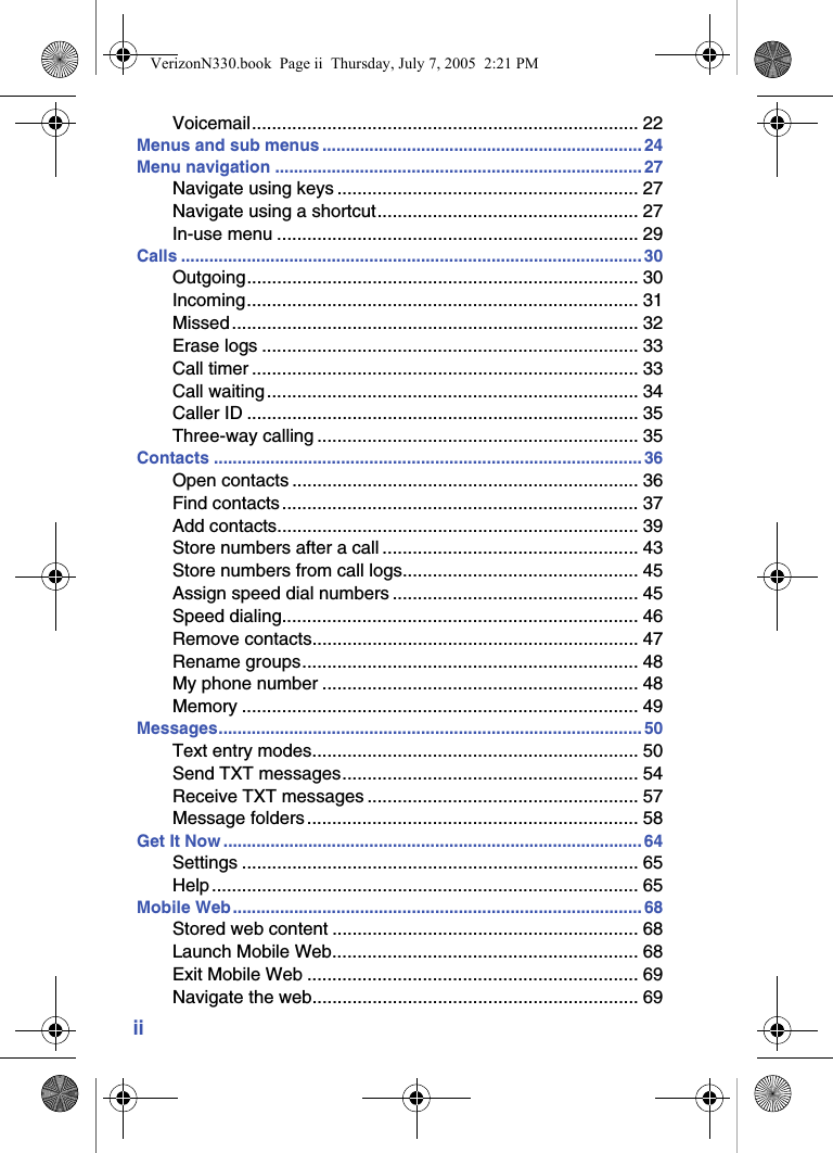 iiVoicemail............................................................................. 22Menus and sub menus ....................................................................24Menu navigation .............................................................................. 27Navigate using keys ............................................................ 27Navigate using a shortcut.................................................... 27In-use menu ........................................................................ 29Calls .................................................................................................. 30Outgoing.............................................................................. 30Incoming.............................................................................. 31Missed ................................................................................. 32Erase logs ........................................................................... 33Call timer ............................................................................. 33Call waiting.......................................................................... 34Caller ID .............................................................................. 35Three-way calling ................................................................ 35Contacts ........................................................................................... 36Open contacts ..................................................................... 36Find contacts ....................................................................... 37Add contacts........................................................................ 39Store numbers after a call ................................................... 43Store numbers from call logs............................................... 45Assign speed dial numbers ................................................. 45Speed dialing....................................................................... 46Remove contacts................................................................. 47Rename groups................................................................... 48My phone number ............................................................... 48Memory ............................................................................... 49Messages.......................................................................................... 50Text entry modes................................................................. 50Send TXT messages........................................................... 54Receive TXT messages ...................................................... 57Message folders.................................................................. 58Get It Now .........................................................................................64Settings ............................................................................... 65Help ..................................................................................... 65Mobile Web.......................................................................................68Stored web content ............................................................. 68Launch Mobile Web............................................................. 68Exit Mobile Web .................................................................. 69Navigate the web................................................................. 69VerizonN330.book  Page ii  Thursday, July 7, 2005  2:21 PM