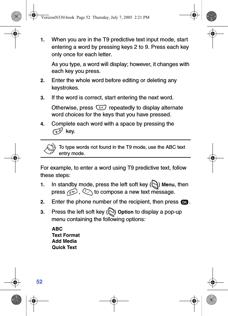 521. When you are in the T9 predictive text input mode, start entering a word by pressing keys 2 to 9. Press each key only once for each letter. As you type, a word will display; however, it changes with each key you press.2. Enter the whole word before editing or deleting any keystrokes.3. If the word is correct, start entering the next word.Otherwise, press   repeatedly to display alternate word choices for the keys that you have pressed. 4. Complete each word with a space by pressing the  key.To type words not found in the T9 mode, use the ABC text entry mode. For example, to enter a word using T9 predictive text, follow these steps:1. In standby mode, press the left soft key ( ) Menu, then press  ,   to compose a new text message.2. Enter the phone number of the recipient, then press  .3. Press the left soft key ( ) Option to display a pop-up menu containing the following options:ABCText FormatAdd MediaQuick TextVerizonN330.book  Page 52  Thursday, July 7, 2005  2:21 PM