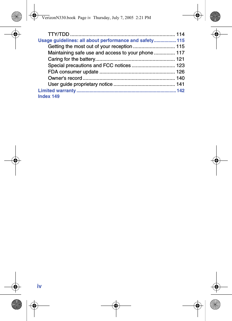 ivTTY/TDD ........................................................................... 114Usage guidelines: all about performance and safety................. 115Getting the most out of your reception .............................. 115Maintaining safe use and access to your phone ............... 117Caring for the battery......................................................... 121Special precautions and FCC notices ............................... 123FDA consumer update ...................................................... 126Owner&apos;s record .................................................................. 140User guide proprietary notice ............................................ 141Limited warranty ............................................................................142Index 149VerizonN330.book  Page iv  Thursday, July 7, 2005  2:21 PM