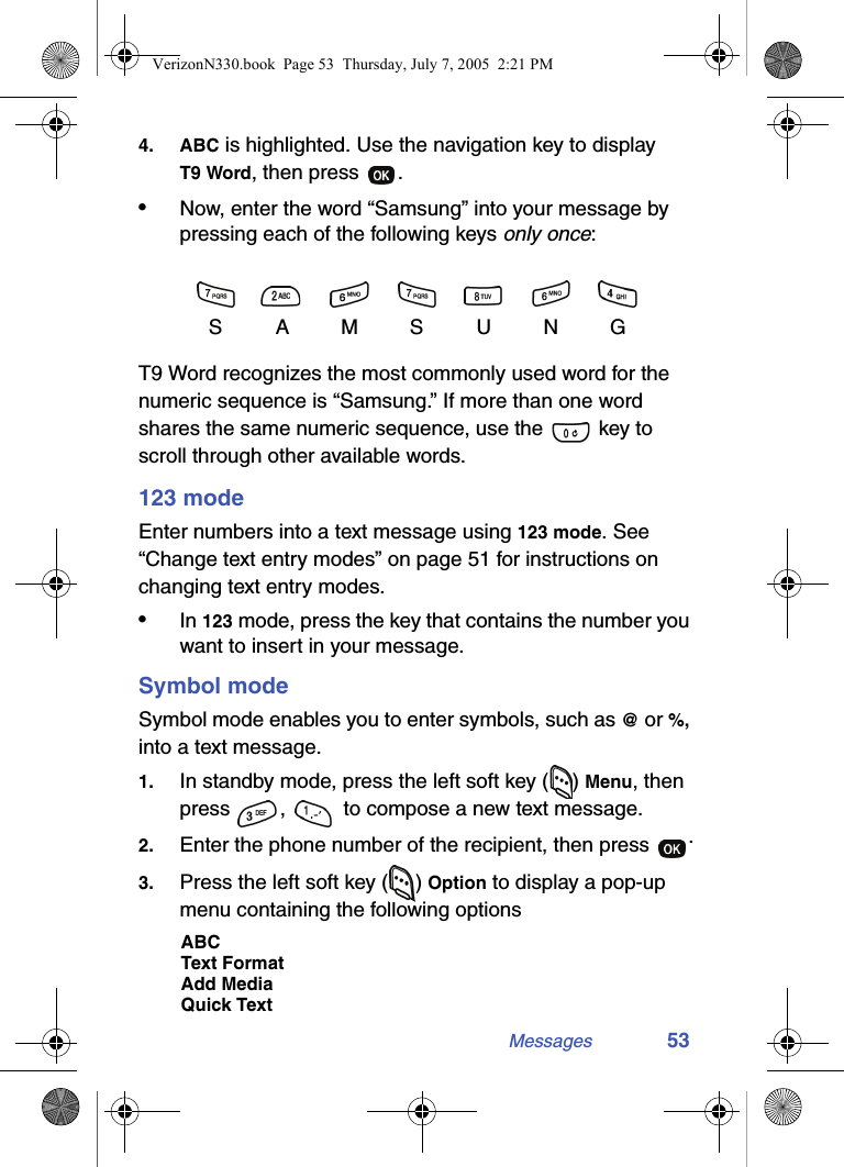 Messages 534. ABC is highlighted. Use the navigation key to display T9 Word, then press  .•Now, enter the word “Samsung” into your message by pressing each of the following keys only once:T9 Word recognizes the most commonly used word for the numeric sequence is “Samsung.” If more than one word shares the same numeric sequence, use the   key to scroll through other available words.123 modeEnter numbers into a text message using 123 mode. See “Change text entry modes” on page 51 for instructions on changing text entry modes.•In 123 mode, press the key that contains the number you want to insert in your message.Symbol modeSymbol mode enables you to enter symbols, such as @ or %, into a text message.1. In standby mode, press the left soft key ( ) Menu, then press  ,   to compose a new text message.2. Enter the phone number of the recipient, then press  .3. Press the left soft key ( ) Option to display a pop-up menu containing the following optionsABCText FormatAdd MediaQuick TextSAMSUNGVerizonN330.book  Page 53  Thursday, July 7, 2005  2:21 PM