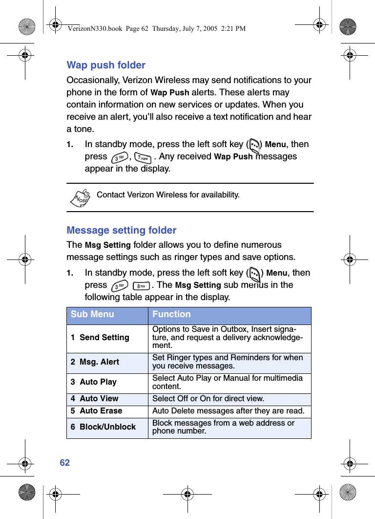 62Wap push folderOccasionally, Verizon Wireless may send notifications to your phone in the form of Wap Push alerts. These alerts may contain information on new services or updates. When you receive an alert, you’ll also receive a text notification and hear a tone.1. In standby mode, press the left soft key ( ) Menu, then press  ,  . Any received Wap Push messages appear in the display.Contact Verizon Wireless for availability.Message setting folderThe Msg Setting folder allows you to define numerous message settings such as ringer types and save options.1. In standby mode, press the left soft key ( ) Menu, then press  . The Msg Setting sub menus in the following table appear in the display.Sub Menu Function1  Send SettingOptions to Save in Outbox, Insert signa-ture, and request a delivery acknowledge-ment.2  Msg. Alert Set Ringer types and Reminders for when you receive messages.3  Auto Play Select Auto Play or Manual for multimedia content.4  Auto View Select Off or On for direct view.5  Auto Erase Auto Delete messages after they are read.6  Block/Unblock Block messages from a web address or phone number.VerizonN330.book  Page 62  Thursday, July 7, 2005  2:21 PM
