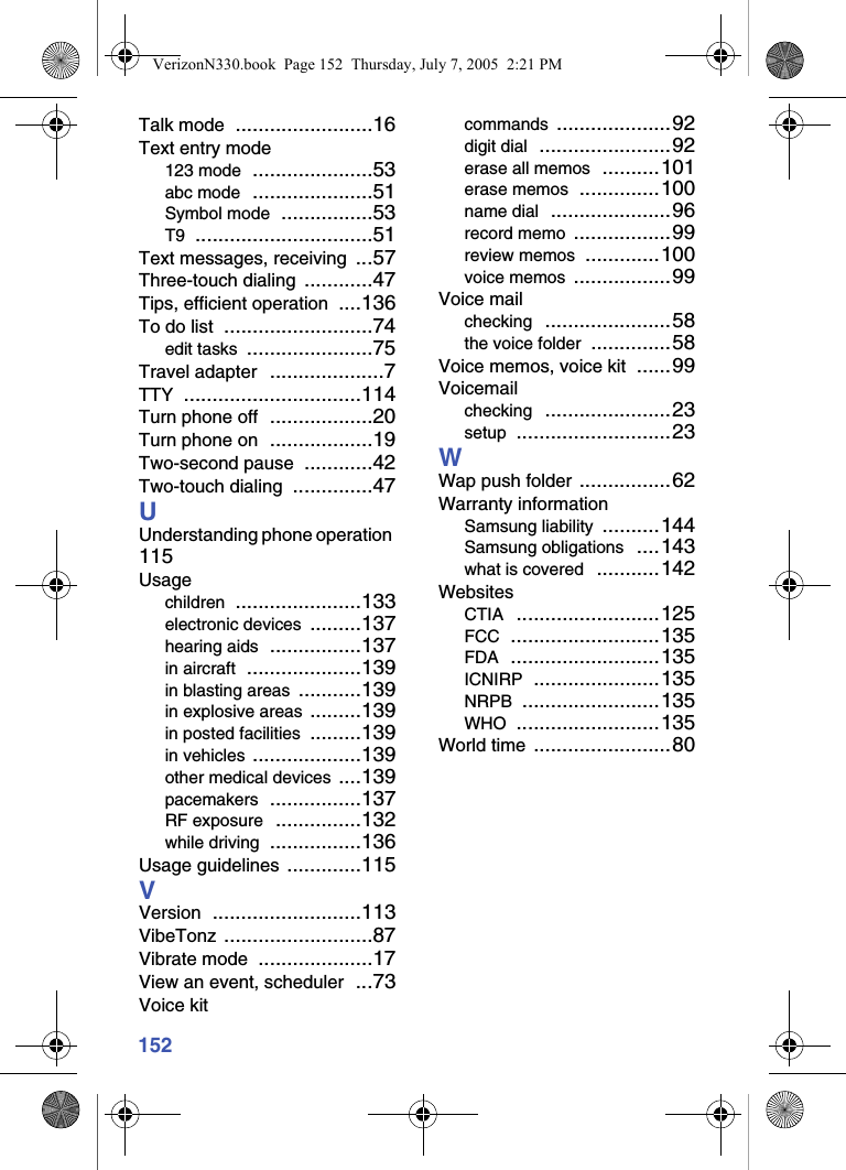 152Talk mode ........................16Text entry mode123 mode .....................53abc mode .....................51Symbol mode ................53T9 ...............................51Text messages, receiving ...57Three-touch dialing ............47Tips, efficient operation ....136To do list ..........................74edit tasks ......................75Travel adapter ....................7TTY ...............................114Turn phone off ..................20Turn phone on ..................19Two-second pause ............42Two-touch dialing ..............47UUnderstanding phone operation 115Usagechildren ......................133electronic devices .........137hearing aids ................137in aircraft ....................139in blasting areas ...........139in explosive areas .........139in posted facilities .........139in vehicles ...................139other medical devices ....139pacemakers ................137RF exposure ...............132while driving ................136Usage guidelines .............115VVersion ..........................113VibeTonz ..........................87Vibrate mode ....................17View an event, scheduler ...73Voice kitcommands ....................92digit dial .......................92erase all memos ..........101erase memos ..............100name dial .....................96record memo .................99review memos .............100voice memos .................99Voice mailchecking ......................58the voice folder ..............58Voice memos, voice kit ......99Voicemailchecking ......................23setup ...........................23WWap push folder ................62Warranty informationSamsung liability ..........144Samsung obligations ....143what is covered ...........142WebsitesCTIA .........................125FCC ..........................135FDA ..........................135ICNIRP ......................135NRPB ........................135WHO .........................135World time ........................80VerizonN330.book  Page 152  Thursday, July 7, 2005  2:21 PM