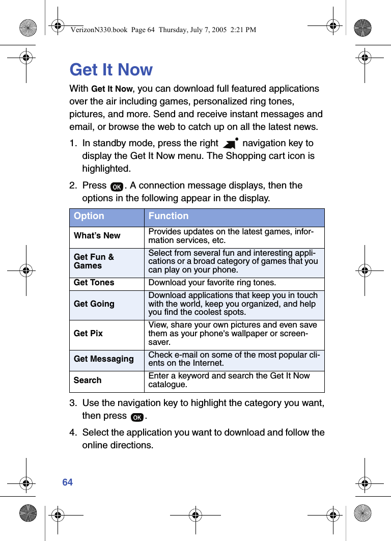 64Get It NowWith Get It Now, you can download full featured applications over the air including games, personalized ring tones, pictures, and more. Send and receive instant messages and email, or browse the web to catch up on all the latest news. 1. In standby mode, press the right   navigation key to display the Get It Now menu. The Shopping cart icon is highlighted.2. Press  . A connection message displays, then the options in the following appear in the display.3. Use the navigation key to highlight the category you want, then press  .4. Select the application you want to download and follow the online directions.Option FunctionWhat’s New Provides updates on the latest games, infor-mation services, etc.Get Fun &amp; GamesSelect from several fun and interesting appli-cations or a broad category of games that you can play on your phone.Get Tones Download your favorite ring tones.Get GoingDownload applications that keep you in touch with the world, keep you organized, and help you find the coolest spots.Get PixView, share your own pictures and even save them as your phone&apos;s wallpaper or screen-saver.Get Messaging Check e-mail on some of the most popular cli-ents on the Internet.Search Enter a keyword and search the Get It Now catalogue. VerizonN330.book  Page 64  Thursday, July 7, 2005  2:21 PM