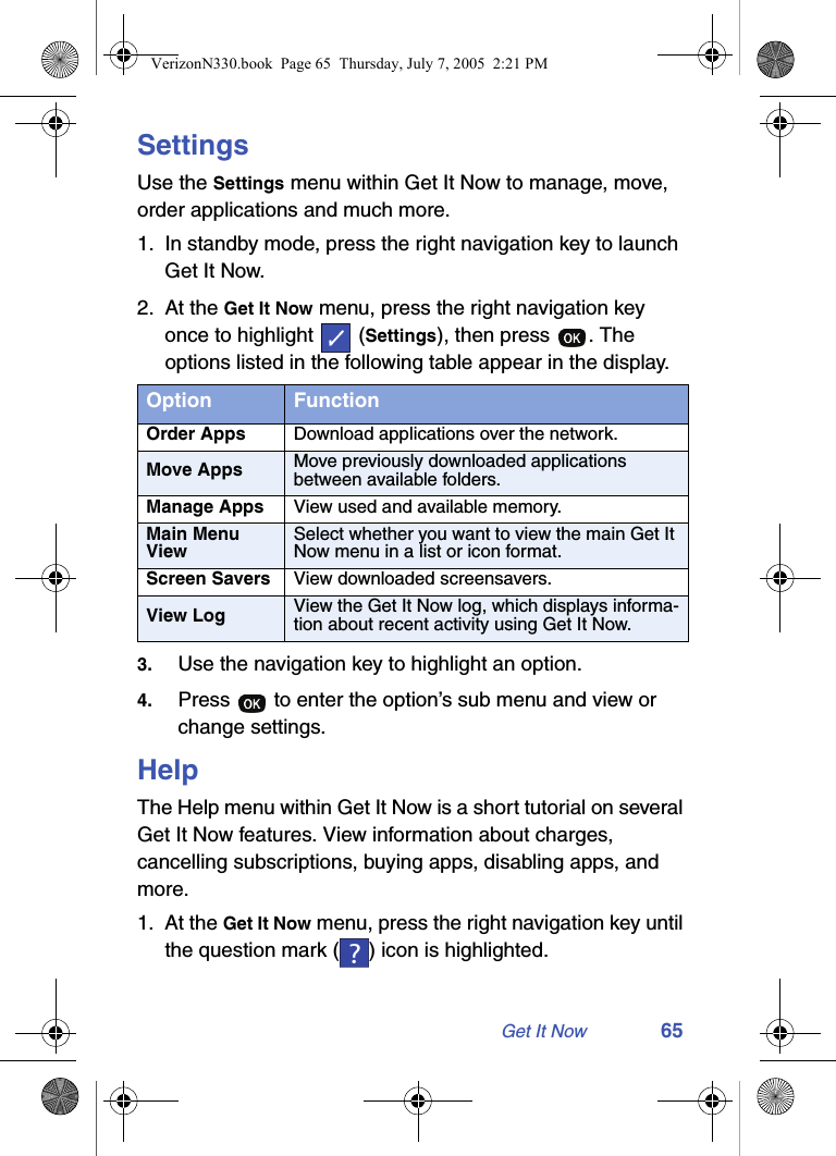 Get It Now 65SettingsUse the Settings menu within Get It Now to manage, move, order applications and much more.1. In standby mode, press the right navigation key to launch Get It Now.2. At the Get It Now menu, press the right navigation key once to highlight   (Settings), then press  . The options listed in the following table appear in the display.3. Use the navigation key to highlight an option.4. Press   to enter the option’s sub menu and view or change settings.HelpThe Help menu within Get It Now is a short tutorial on several Get It Now features. View information about charges, cancelling subscriptions, buying apps, disabling apps, and more.1. At the Get It Now menu, press the right navigation key until the question mark ( ) icon is highlighted.Option FunctionOrder Apps Download applications over the network.Move Apps Move previously downloaded applications between available folders.Manage Apps View used and available memory.Main Menu ViewSelect whether you want to view the main Get It Now menu in a list or icon format.Screen Savers View downloaded screensavers.View Log View the Get It Now log, which displays informa-tion about recent activity using Get It Now.VerizonN330.book  Page 65  Thursday, July 7, 2005  2:21 PM