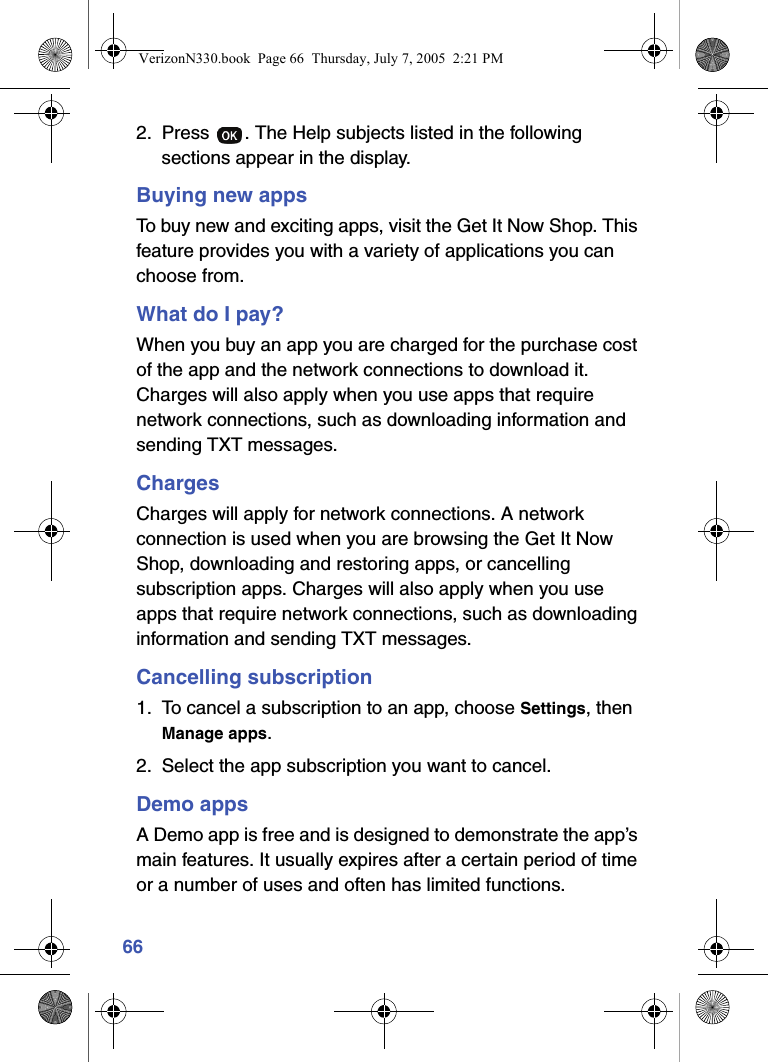 662. Press  . The Help subjects listed in the following sections appear in the display.Buying new appsTo buy new and exciting apps, visit the Get It Now Shop. This feature provides you with a variety of applications you can choose from.What do I pay?When you buy an app you are charged for the purchase cost of the app and the network connections to download it. Charges will also apply when you use apps that require network connections, such as downloading information and sending TXT messages.ChargesCharges will apply for network connections. A network connection is used when you are browsing the Get It Now Shop, downloading and restoring apps, or cancelling subscription apps. Charges will also apply when you use apps that require network connections, such as downloading information and sending TXT messages.Cancelling subscription1. To cancel a subscription to an app, choose Settings, then Manage apps.2. Select the app subscription you want to cancel.Demo appsA Demo app is free and is designed to demonstrate the app’s main features. It usually expires after a certain period of time or a number of uses and often has limited functions.VerizonN330.book  Page 66  Thursday, July 7, 2005  2:21 PM