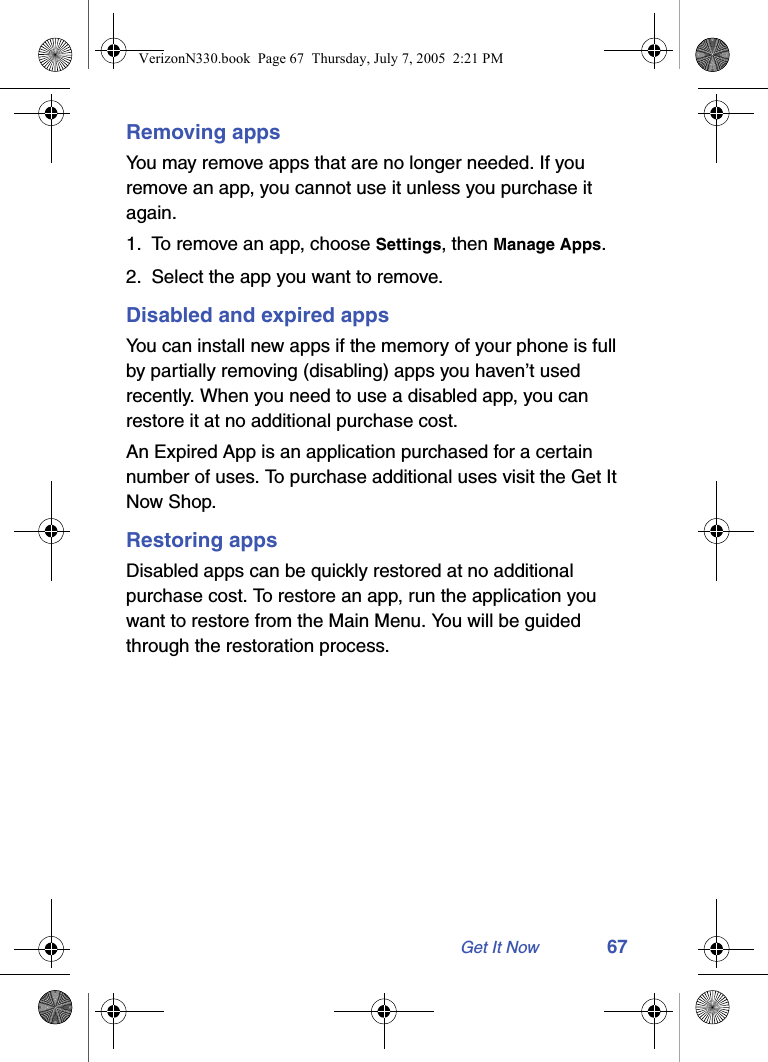 Get It Now 67Removing appsYou may remove apps that are no longer needed. If you remove an app, you cannot use it unless you purchase it again.1. To remove an app, choose Settings, then Manage Apps.2. Select the app you want to remove.Disabled and expired appsYou can install new apps if the memory of your phone is full by partially removing (disabling) apps you haven’t used recently. When you need to use a disabled app, you can restore it at no additional purchase cost.An Expired App is an application purchased for a certain number of uses. To purchase additional uses visit the Get It Now Shop.Restoring appsDisabled apps can be quickly restored at no additional purchase cost. To restore an app, run the application you want to restore from the Main Menu. You will be guided through the restoration process.VerizonN330.book  Page 67  Thursday, July 7, 2005  2:21 PM
