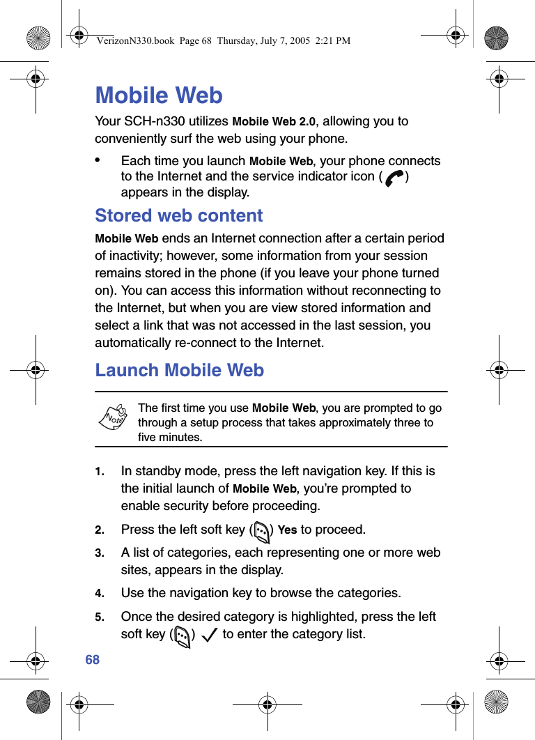 68Mobile WebYour SCH-n330 utilizes Mobile Web 2.0, allowing you to conveniently surf the web using your phone.•Each time you launch Mobile Web, your phone connects to the Internet and the service indicator icon ( ) appears in the display.Stored web contentMobile Web ends an Internet connection after a certain period of inactivity; however, some information from your session remains stored in the phone (if you leave your phone turned on). You can access this information without reconnecting to the Internet, but when you are view stored information and select a link that was not accessed in the last session, you automatically re-connect to the Internet.Launch Mobile WebThe first time you use Mobile Web, you are prompted to go through a setup process that takes approximately three to five minutes. 1. In standby mode, press the left navigation key. If this is the initial launch of Mobile Web, you’re prompted to enable security before proceeding.2. Press the left soft key ( ) Yes to proceed.3. A list of categories, each representing one or more web sites, appears in the display.4. Use the navigation key to browse the categories.5. Once the desired category is highlighted, press the left soft key ( )   to enter the category list.VerizonN330.book  Page 68  Thursday, July 7, 2005  2:21 PM