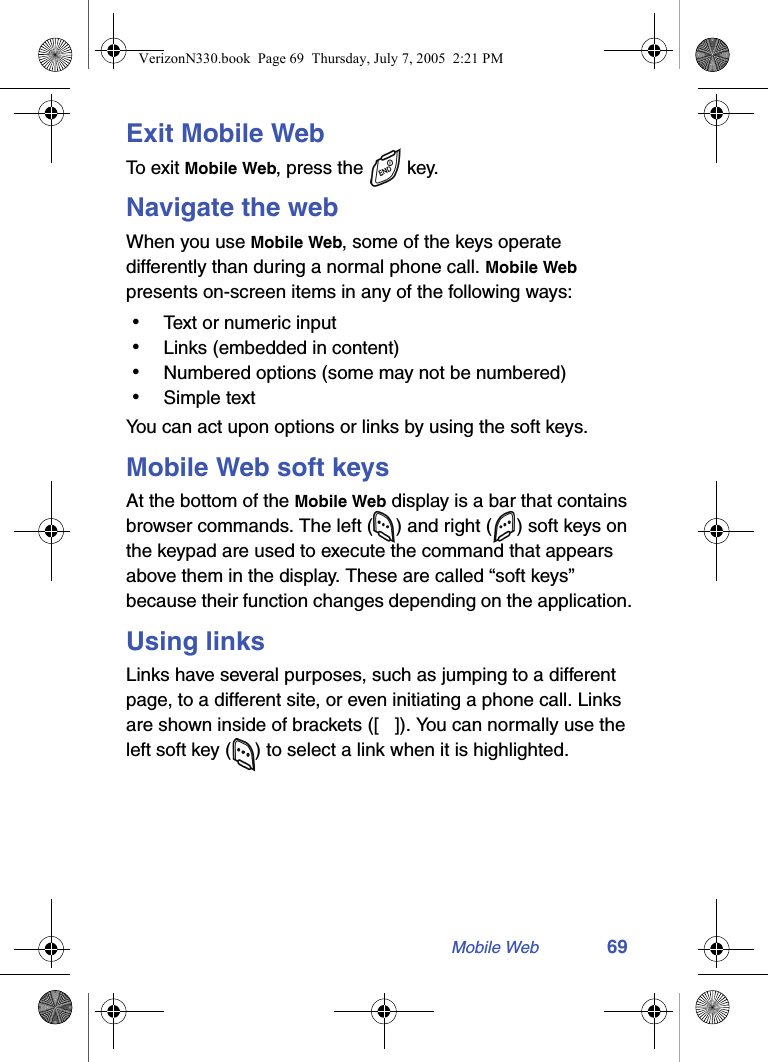 Mobile Web 69Exit Mobile WebTo  ex i t  Mobile Web, press the   key.Navigate the webWhen you use Mobile Web, some of the keys operate differently than during a normal phone call. Mobile Web presents on-screen items in any of the following ways: • Text or numeric input • Links (embedded in content) • Numbered options (some may not be numbered) • Simple textYou can act upon options or links by using the soft keys.Mobile Web soft keysAt the bottom of the Mobile Web display is a bar that contains browser commands. The left ( ) and right ( ) soft keys on the keypad are used to execute the command that appears above them in the display. These are called “soft keys” because their function changes depending on the application.Using linksLinks have several purposes, such as jumping to a different page, to a different site, or even initiating a phone call. Links are shown inside of brackets ([ ]). You can normally use the left soft key ( ) to select a link when it is highlighted.VerizonN330.book  Page 69  Thursday, July 7, 2005  2:21 PM