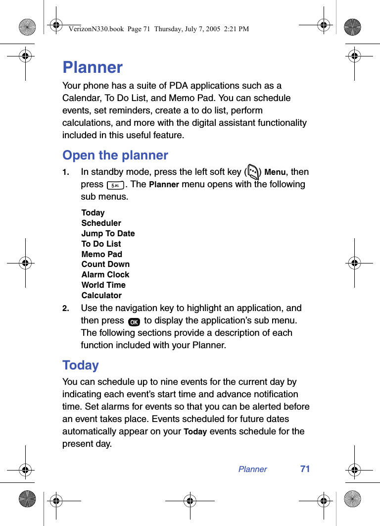 Planner 71PlannerYour phone has a suite of PDA applications such as a Calendar, To Do List, and Memo Pad. You can schedule events, set reminders, create a to do list, perform calculations, and more with the digital assistant functionality included in this useful feature.Open the planner1. In standby mode, press the left soft key ( ) Menu, then press . The Planner menu opens with the following sub menus.TodaySchedulerJump To DateTo Do ListMemo PadCount DownAlarm ClockWorld TimeCalculator2. Use the navigation key to highlight an application, and then press   to display the application’s sub menu. The following sections provide a description of each function included with your Planner.TodayYou can schedule up to nine events for the current day by indicating each event’s start time and advance notification time. Set alarms for events so that you can be alerted before an event takes place. Events scheduled for future dates automatically appear on your Today events schedule for the present day.VerizonN330.book  Page 71  Thursday, July 7, 2005  2:21 PM