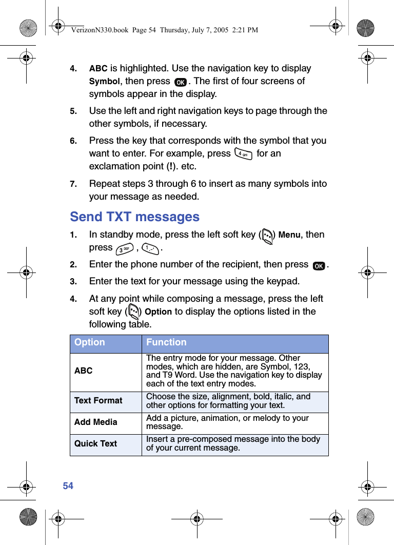 544. ABC is highlighted. Use the navigation key to display Symbol, then press  . The first of four screens of symbols appear in the display.5. Use the left and right navigation keys to page through the other symbols, if necessary.6. Press the key that corresponds with the symbol that you want to enter. For example, press   for an exclamation point (!). etc.7. Repeat steps 3 through 6 to insert as many symbols into your message as needed.Send TXT messages1. In standby mode, press the left soft key ( ) Menu, then press , .2. Enter the phone number of the recipient, then press  .3. Enter the text for your message using the keypad. 4. At any point while composing a message, press the left soft key ( ) Option to display the options listed in the following table.Option FunctionABCThe entry mode for your message. Other modes, which are hidden, are Symbol, 123, and T9 Word. Use the navigation key to display each of the text entry modes.Text Format Choose the size, alignment, bold, italic, and other options for formatting your text.Add Media Add a picture, animation, or melody to your message.Quick Text Insert a pre-composed message into the body of your current message.VerizonN330.book  Page 54  Thursday, July 7, 2005  2:21 PM