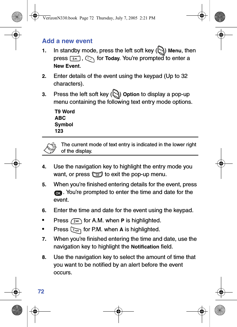 72Add a new event1. In standby mode, press the left soft key ( ) Menu, then press ,  for Today. You’re prompted to enter a New Event.2. Enter details of the event using the keypad (Up to 32 characters).3. Press the left soft key ( ) Option to display a pop-up menu containing the following text entry mode options.T9 WordABCSymbol123The current mode of text entry is indicated in the lower right of the display.4. Use the navigation key to highlight the entry mode you want, or press   to exit the pop-up menu.5. When you’re finished entering details for the event, press . You’re prompted to enter the time and date for the event.6. Enter the time and date for the event using the keypad.•Press   for A.M. when P is highlighted.•Press   for P.M. when A is highlighted.7. When you’re finished entering the time and date, use the navigation key to highlight the Notification field.8. Use the navigation key to select the amount of time that you want to be notified by an alert before the event occurs.VerizonN330.book  Page 72  Thursday, July 7, 2005  2:21 PM