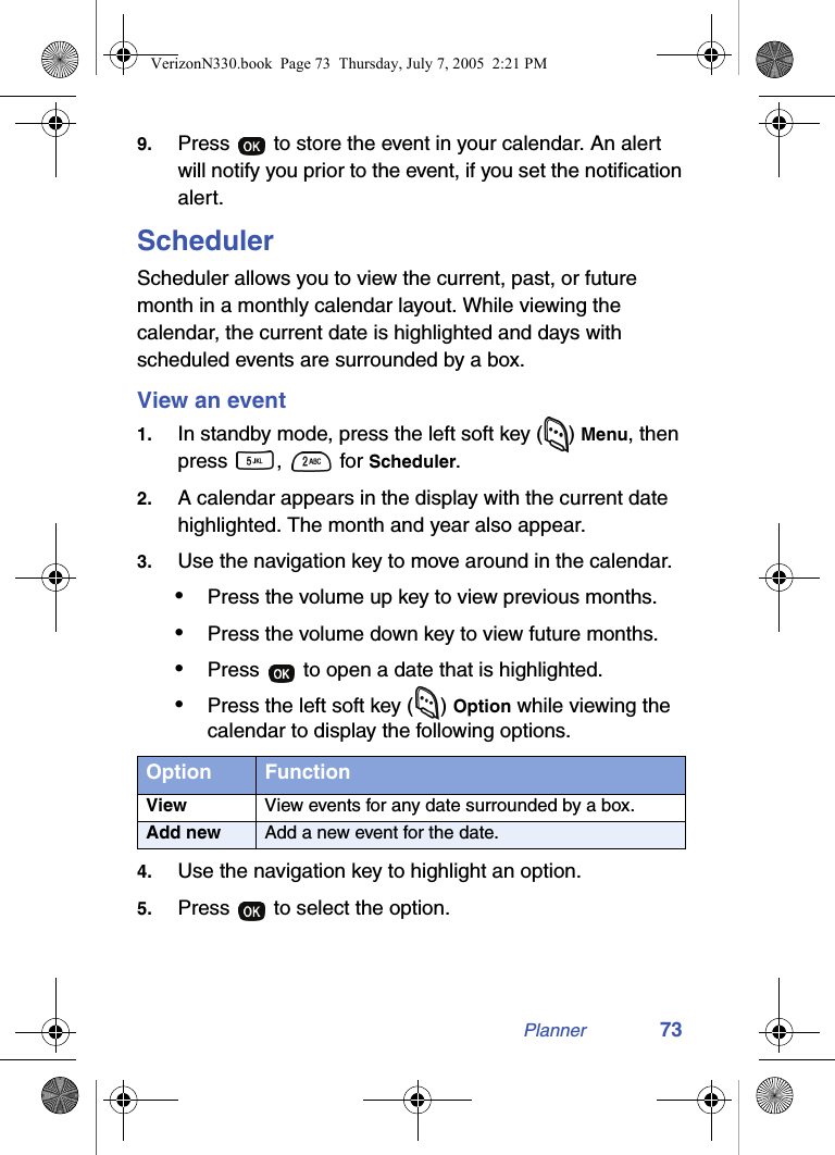 Planner 739. Press   to store the event in your calendar. An alert will notify you prior to the event, if you set the notification alert.SchedulerScheduler allows you to view the current, past, or future month in a monthly calendar layout. While viewing the calendar, the current date is highlighted and days with scheduled events are surrounded by a box. View an event1. In standby mode, press the left soft key ( ) Menu, then press ,   for Scheduler.2. A calendar appears in the display with the current date highlighted. The month and year also appear.3. Use the navigation key to move around in the calendar.•Press the volume up key to view previous months.•Press the volume down key to view future months.•Press   to open a date that is highlighted.•Press the left soft key ( ) Option while viewing the calendar to display the following options.4. Use the navigation key to highlight an option.5. Press   to select the option.Option FunctionView View events for any date surrounded by a box.Add new Add a new event for the date.VerizonN330.book  Page 73  Thursday, July 7, 2005  2:21 PM