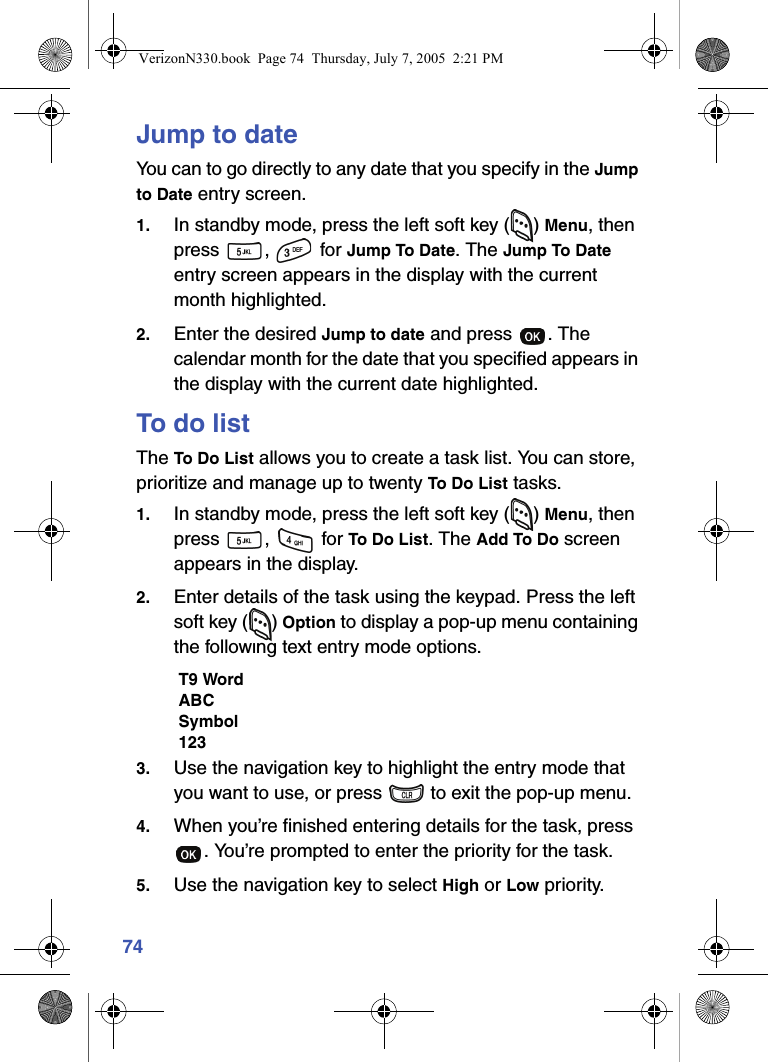 74Jump to dateYou can to go directly to any date that you specify in the Jump to Date entry screen.1. In standby mode, press the left soft key ( ) Menu, then press ,  for Jump To Date. The Jump To Date entry screen appears in the display with the current month highlighted.2. Enter the desired Jump to date and press  . The calendar month for the date that you specified appears in the display with the current date highlighted.To do listThe To Do List allows you to create a task list. You can store, prioritize and manage up to twenty To Do List tasks.1. In standby mode, press the left soft key ( ) Menu, then press ,  for To Do List. The Add To Do screen appears in the display.2. Enter details of the task using the keypad. Press the left soft key ( ) Option to display a pop-up menu containing the following text entry mode options.T9 WordABCSymbol1233. Use the navigation key to highlight the entry mode that you want to use, or press   to exit the pop-up menu.4. When you’re finished entering details for the task, press . You’re prompted to enter the priority for the task.5. Use the navigation key to select High or Low priority.VerizonN330.book  Page 74  Thursday, July 7, 2005  2:21 PM