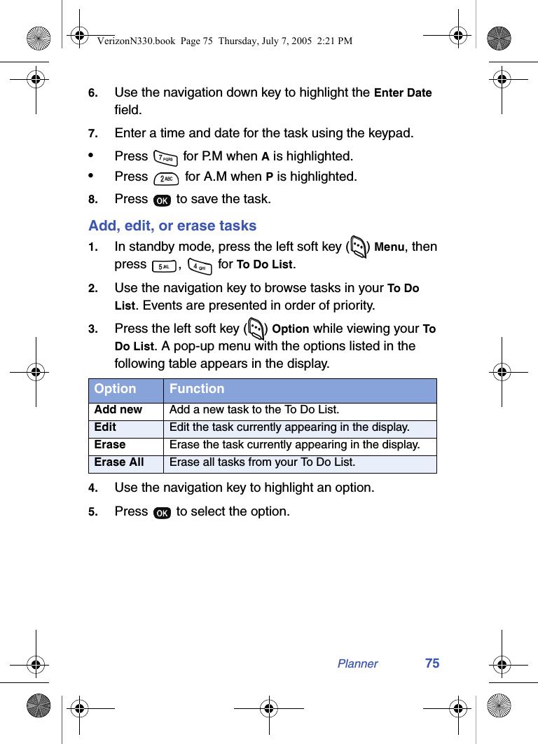 Planner 756. Use the navigation down key to highlight the Enter Date field.7. Enter a time and date for the task using the keypad.•Press   for P.M when A is highlighted.•Press   for A.M when P is highlighted.8. Press   to save the task.Add, edit, or erase tasks1. In standby mode, press the left soft key ( ) Menu, then press ,  for To Do List.2. Use the navigation key to browse tasks in your To Do List. Events are presented in order of priority.3. Press the left soft key ( ) Option while viewing your To Do List. A pop-up menu with the options listed in the following table appears in the display.4. Use the navigation key to highlight an option.5. Press   to select the option.Option FunctionAdd new Add a new task to the To Do List.Edit Edit the task currently appearing in the display.Erase Erase the task currently appearing in the display.Erase All Erase all tasks from your To Do List.VerizonN330.book  Page 75  Thursday, July 7, 2005  2:21 PM