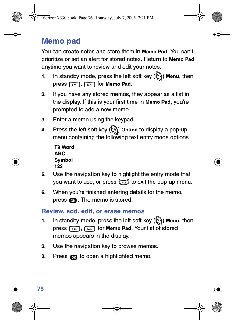 76Memo padYou can create notes and store them in Memo Pad. You can’t prioritize or set an alert for stored notes. Return to Memo Pad anytime you want to review and edit your notes.1. In standby mode, press the left soft key ( ) Menu, then press ,  for Memo Pad.2. If you have any stored memos, they appear as a list in the display. If this is your first time in Memo Pad, you’re prompted to add a new memo.3. Enter a memo using the keypad.4. Press the left soft key ( ) Option to display a pop-up menu containing the following text entry mode options.T9 WordABCSymbol1235. Use the navigation key to highlight the entry mode that you want to use, or press   to exit the pop-up menu.6. When you’re finished entering details for the memo, press  . The memo is stored.Review, add, edit, or erase memos1. In standby mode, press the left soft key ( ) Menu, then press ,  for Memo Pad. Your list of stored memos appears in the display.2. Use the navigation key to browse memos.3. Press   to open a highlighted memo.VerizonN330.book  Page 76  Thursday, July 7, 2005  2:21 PM