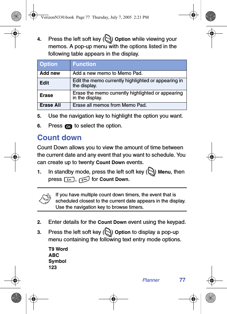 Planner 774. Press the left soft key ( ) Option while viewing your memos. A pop-up menu with the options listed in the following table appears in the display.5. Use the navigation key to highlight the option you want.6. Press   to select the option.Count downCount Down allows you to view the amount of time between the current date and any event that you want to schedule. You can create up to twenty Count Down events.1. In standby mode, press the left soft key ( ) Menu, then press ,  for Count Down.If you have multiple count down timers, the event that is scheduled closest to the current date appears in the display. Use the navigation key to browse timers.2. Enter details for the Count Down event using the keypad.3. Press the left soft key ( ) Option to display a pop-up menu containing the following text entry mode options.T9 WordABCSymbol123Option FunctionAdd new Add a new memo to Memo Pad.Edit Edit the memo currently highlighted or appearing in the display.Erase Erase the memo currently highlighted or appearing in the display.Erase All Erase all memos from Memo Pad.VerizonN330.book  Page 77  Thursday, July 7, 2005  2:21 PM