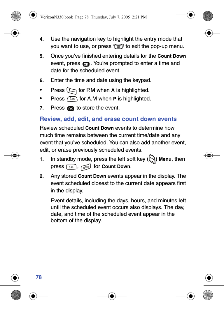 784. Use the navigation key to highlight the entry mode that you want to use, or press   to exit the pop-up menu.5. Once you’ve finished entering details for the Count Down event, press  . You’re prompted to enter a time and date for the scheduled event.6. Enter the time and date using the keypad.•Press   for P.M when A is highlighted.•Press   for A.M when P is highlighted.7. Press   to store the event.Review, add, edit, and erase count down eventsReview scheduled Count Down events to determine how much time remains between the current time/date and any event that you’ve scheduled. You can also add another event, edit, or erase previously scheduled events.1. In standby mode, press the left soft key ( ) Menu, then press ,  for Count Down. 2. Any stored Count Down events appear in the display. The event scheduled closest to the current date appears first in the display.Event details, including the days, hours, and minutes left until the scheduled event occurs also displays. The day, date, and time of the scheduled event appear in the bottom of the display.VerizonN330.book  Page 78  Thursday, July 7, 2005  2:21 PM