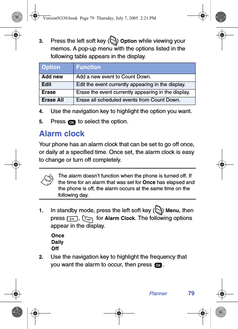 Planner 793. Press the left soft key ( ) Option while viewing your memos. A pop-up menu with the options listed in the following table appears in the display.4. Use the navigation key to highlight the option you want.5. Press   to select the option.Alarm clockYour phone has an alarm clock that can be set to go off once, or daily at a specified time. Once set, the alarm clock is easy to change or turn off completely.The alarm doesn’t function when the phone is turned off. If the time for an alarm that was set for Once has elapsed and the phone is off, the alarm occurs at the same time on the following day.1. In standby mode, press the left soft key ( ) Menu, then press ,   for Alarm Clock. The following options appear in the display.OnceDailyOff2. Use the navigation key to highlight the frequency that you want the alarm to occur, then press  .Option FunctionAdd new Add a new event to Count Down.Edit Edit the event currently appearing in the display.Erase Erase the event currently appearing in the display.Erase All Erase all scheduled events from Count Down.VerizonN330.book  Page 79  Thursday, July 7, 2005  2:21 PM