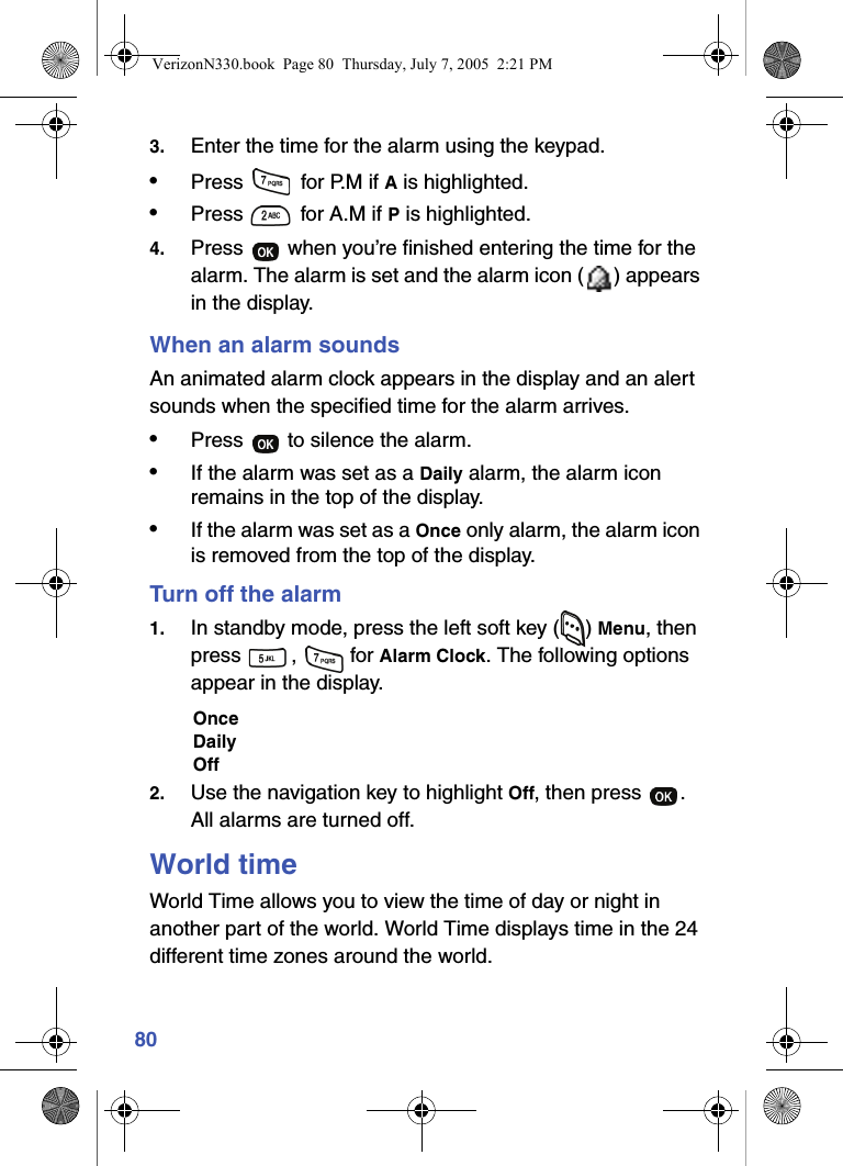 803. Enter the time for the alarm using the keypad.•Press   for P.M if A is highlighted.•Press   for A.M if P is highlighted.4. Press   when you’re finished entering the time for the alarm. The alarm is set and the alarm icon ( ) appears in the display.When an alarm soundsAn animated alarm clock appears in the display and an alert sounds when the specified time for the alarm arrives.•Press   to silence the alarm.•If the alarm was set as a Daily alarm, the alarm icon remains in the top of the display.•If the alarm was set as a Once only alarm, the alarm icon is removed from the top of the display.Turn off the alarm1. In standby mode, press the left soft key ( ) Menu, then press ,  for Alarm Clock. The following options appear in the display.OnceDailyOff2. Use the navigation key to highlight Off, then press  . All alarms are turned off.World timeWorld Time allows you to view the time of day or night in another part of the world. World Time displays time in the 24 different time zones around the world. VerizonN330.book  Page 80  Thursday, July 7, 2005  2:21 PM