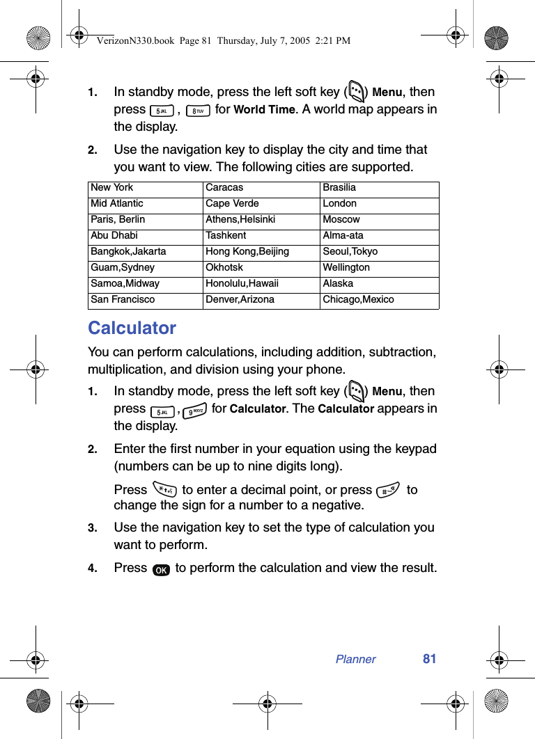 Planner 811. In standby mode, press the left soft key ( ) Menu, then press ,  for World Time. A world map appears in the display.2. Use the navigation key to display the city and time that you want to view. The following cities are supported.CalculatorYou can perform calculations, including addition, subtraction, multiplication, and division using your phone.1. In standby mode, press the left soft key ( ) Menu, then press ,  for Calculator. The Calculator appears in the display.2. Enter the first number in your equation using the keypad (numbers can be up to nine digits long).Press   to enter a decimal point, or press   to change the sign for a number to a negative.3. Use the navigation key to set the type of calculation you want to perform.4. Press   to perform the calculation and view the result.New York Caracas BrasiliaMid Atlantic Cape Verde LondonParis, Berlin Athens,Helsinki MoscowAbu Dhabi Tashkent Alma-ataBangkok,Jakarta Hong Kong,Beijing Seoul,TokyoGuam,Sydney Okhotsk WellingtonSamoa,Midway Honolulu,Hawaii AlaskaSan Francisco Denver,Arizona Chicago,MexicoVerizonN330.book  Page 81  Thursday, July 7, 2005  2:21 PM