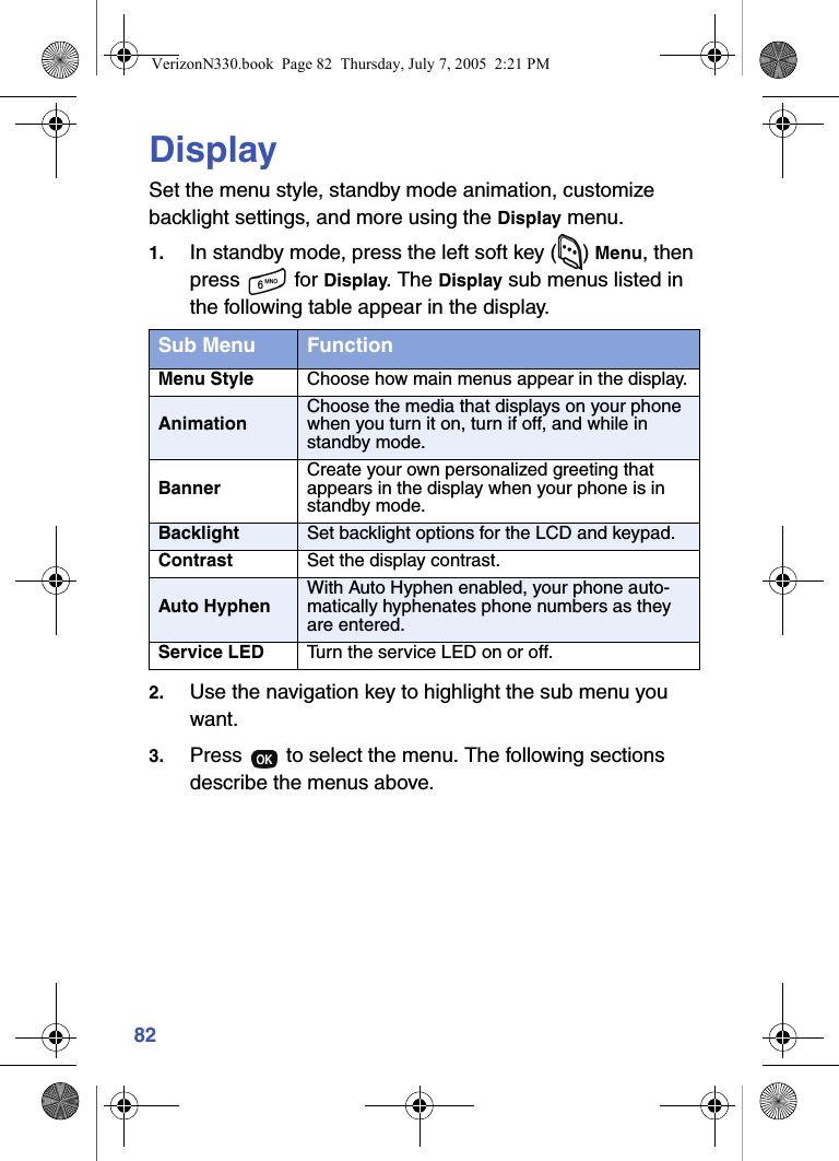 82DisplaySet the menu style, standby mode animation, customize backlight settings, and more using the Display menu.1. In standby mode, press the left soft key ( ) Menu, then press  for Display. The Display sub menus listed in the following table appear in the display.2. Use the navigation key to highlight the sub menu you want.3. Press   to select the menu. The following sections describe the menus above.Sub Menu FunctionMenu Style Choose how main menus appear in the display.AnimationChoose the media that displays on your phone when you turn it on, turn if off, and while in standby mode.BannerCreate your own personalized greeting that appears in the display when your phone is in standby mode.Backlight Set backlight options for the LCD and keypad.Contrast Set the display contrast.Auto HyphenWith Auto Hyphen enabled, your phone auto-matically hyphenates phone numbers as they are entered.Service LED Turn the service LED on or off.VerizonN330.book  Page 82  Thursday, July 7, 2005  2:21 PM