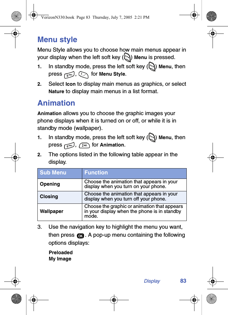 Display 83Menu styleMenu Style allows you to choose how main menus appear in your display when the left soft key ( ) Menu is pressed.1. In standby mode, press the left soft key ( ) Menu, then press ,  for Menu Style.2. Select Icon to display main menus as graphics, or select Nature to display main menus in a list format.AnimationAnimation allows you to choose the graphic images your phone displays when it is turned on or off, or while it is in standby mode (wallpaper).1. In standby mode, press the left soft key ( ) Menu, then press ,   for Animation.2. The options listed in the following table appear in the display.3. Use the navigation key to highlight the menu you want, then press  . A pop-up menu containing the following options displays:PreloadedMy ImageSub Menu FunctionOpening Choose the animation that appears in your display when you turn on your phone.Closing Choose the animation that appears in your display when you turn off your phone.WallpaperChoose the graphic or animation that appears in your display when the phone is in standby mode.VerizonN330.book  Page 83  Thursday, July 7, 2005  2:21 PM