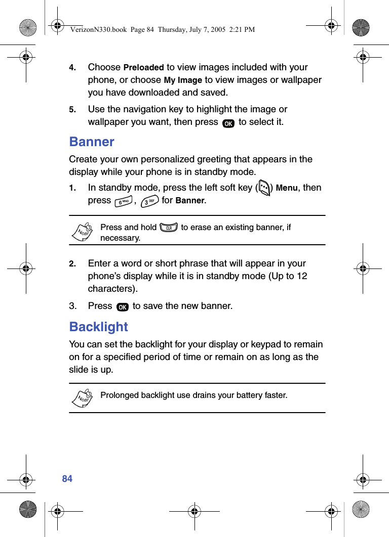 844. Choose Preloaded to view images included with your phone, or choose My Image to view images or wallpaper you have downloaded and saved.5. Use the navigation key to highlight the image or wallpaper you want, then press   to select it.BannerCreate your own personalized greeting that appears in the display while your phone is in standby mode.1. In standby mode, press the left soft key ( ) Menu, then press ,  for Banner.Press and hold   to erase an existing banner, if necessary.2. Enter a word or short phrase that will appear in your phone’s display while it is in standby mode (Up to 12 characters).3. Press   to save the new banner.BacklightYou can set the backlight for your display or keypad to remain on for a specified period of time or remain on as long as the slide is up.Prolonged backlight use drains your battery faster. VerizonN330.book  Page 84  Thursday, July 7, 2005  2:21 PM
