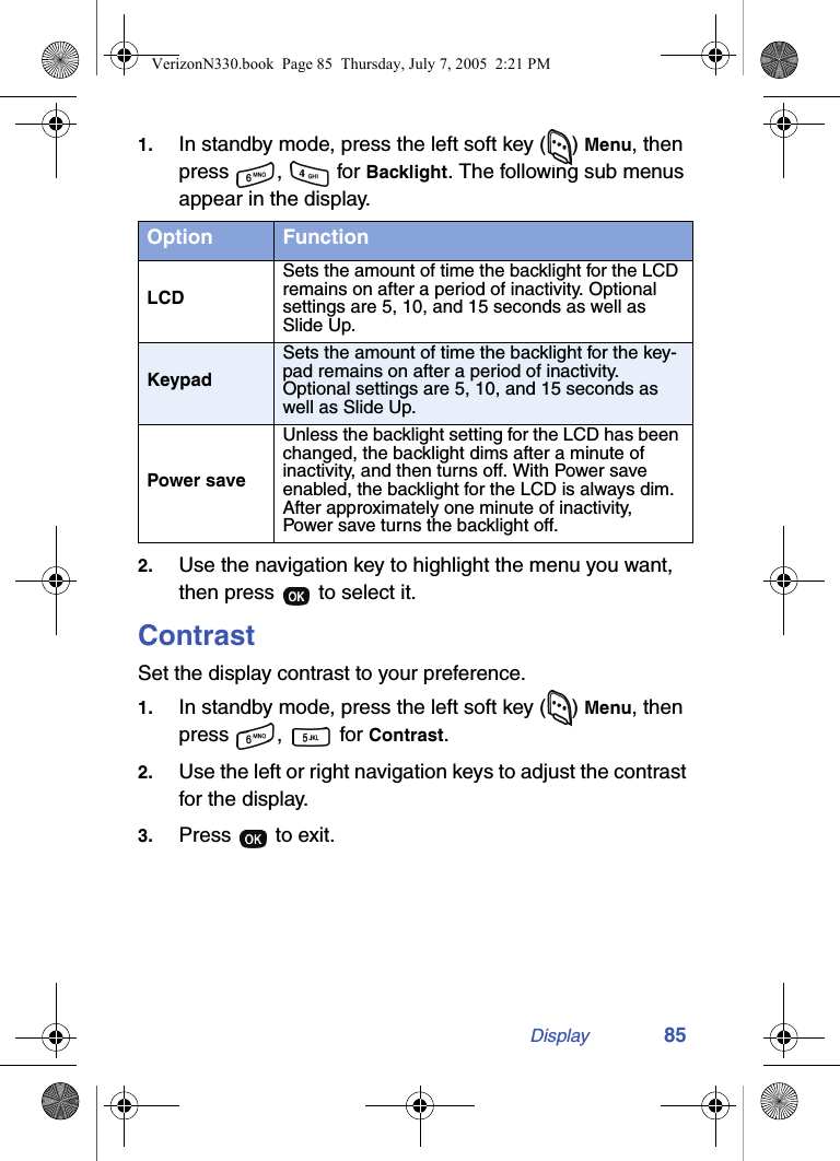 Display 851. In standby mode, press the left soft key ( ) Menu, then press ,  for Backlight. The following sub menus appear in the display.2. Use the navigation key to highlight the menu you want, then press   to select it.ContrastSet the display contrast to your preference.1. In standby mode, press the left soft key ( ) Menu, then press ,   for Contrast.2. Use the left or right navigation keys to adjust the contrast for the display.3. Press   to exit.Option FunctionLCDSets the amount of time the backlight for the LCD remains on after a period of inactivity. Optional settings are 5, 10, and 15 seconds as well as Slide Up.KeypadSets the amount of time the backlight for the key-pad remains on after a period of inactivity. Optional settings are 5, 10, and 15 seconds as well as Slide Up.Power saveUnless the backlight setting for the LCD has been changed, the backlight dims after a minute of inactivity, and then turns off. With Power save enabled, the backlight for the LCD is always dim. After approximately one minute of inactivity, Power save turns the backlight off.VerizonN330.book  Page 85  Thursday, July 7, 2005  2:21 PM