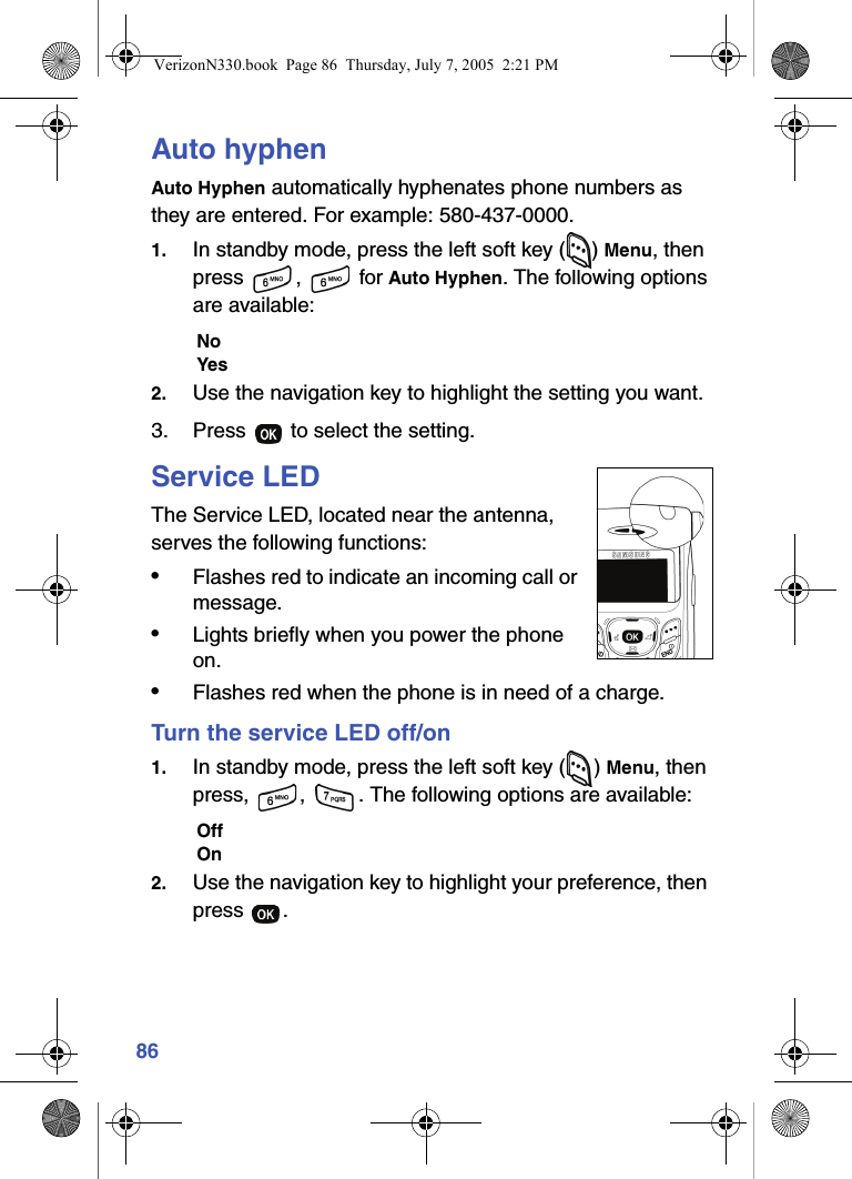 86Auto hyphenAuto Hyphen automatically hyphenates phone numbers as they are entered. For example: 580-437-0000.1. In standby mode, press the left soft key ( ) Menu, then press ,  for Auto Hyphen. The following options are available:NoYes2. Use the navigation key to highlight the setting you want.3. Press   to select the setting.Service LEDThe Service LED, located near the antenna, serves the following functions:•Flashes red to indicate an incoming call or message.•Lights briefly when you power the phone on.•Flashes red when the phone is in need of a charge.Turn the service LED off/on1. In standby mode, press the left soft key ( ) Menu, then press,  ,  . The following options are available:OffOn2. Use the navigation key to highlight your preference, then press .VerizonN330.book  Page 86  Thursday, July 7, 2005  2:21 PM