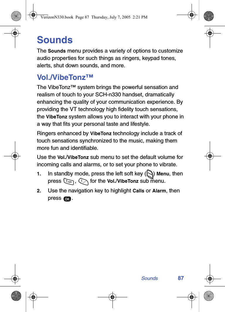 Sounds 87SoundsThe Sounds menu provides a variety of options to customize audio properties for such things as ringers, keypad tones, alerts, shut down sounds, and more.Vol./VibeTonz™The VibeTonz™ system brings the powerful sensation and realism of touch to your SCH-n330 handset, dramatically enhancing the quality of your communication experience. By providing the VT technology high fidelity touch sensations, the VibeTonz system allows you to interact with your phone in a way that fits your personal taste and lifestyle.Ringers enhanced by VibeTonz technology include a track of touch sensations synchronized to the music, making them more fun and identifiable.Use the Vol. /VibeTonz sub menu to set the default volume for incoming calls and alarms, or to set your phone to vibrate.1. In standby mode, press the left soft key ( ) Menu, then press  ,   for the Vol./VibeTonz sub menu.2. Use the navigation key to highlight Calls or Alarm, then press .VerizonN330.book  Page 87  Thursday, July 7, 2005  2:21 PM