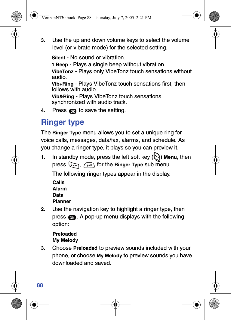 883. Use the up and down volume keys to select the volume level (or vibrate mode) for the selected setting.Silent - No sound or vibration.1 Beep - Plays a single beep without vibration.VibeTonz - Plays only VibeTonz touch sensations without audio.Vib+Ring - Plays VibeTonz touch sensations first, then follows with audio.Vib&amp;Ring - Plays VibeTonz touch sensations synchronized with audio track.4. Press   to save the setting.Ringer typeThe Ringer Type menu allows you to set a unique ring for voice calls, messages, data/fax, alarms, and schedule. As you change a ringer type, it plays so you can preview it.1. In standby mode, press the left soft key ( ) Menu, then press  ,   for the Ringer Type sub menu. The following ringer types appear in the display.CallsAlarmDataPlanner 2. Use the navigation key to highlight a ringer type, then press  . A pop-up menu displays with the following option:PreloadedMy Melody3. Choose Preloaded to preview sounds included with your phone, or choose My Melody to preview sounds you have downloaded and saved.VerizonN330.book  Page 88  Thursday, July 7, 2005  2:21 PM