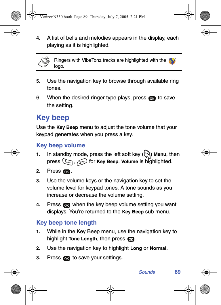 Sounds 894. A list of bells and melodies appears in the display, each playing as it is highlighted.Ringers with VibeTonz tracks are highlighted with the   logo. 5. Use the navigation key to browse through available ring tones.6. When the desired ringer type plays, press   to save the setting.Key beepUse the Key Beep menu to adjust the tone volume that your keypad generates when you press a key.Key beep volume1. In standby mode, press the left soft key ( ) Menu, then press ,  for Key Beep. Volume is highlighted. 2. Press .3. Use the volume keys or the navigation key to set the volume level for keypad tones. A tone sounds as you increase or decrease the volume setting.4. Press   when the key beep volume setting you want displays. You’re returned to the Key Beep sub menu.Key beep tone length1. While in the Key Beep menu, use the navigation key to highlight Tone Length, then press  .2. Use the navigation key to highlight Long or Normal.3. Press   to save your settings.VerizonN330.book  Page 89  Thursday, July 7, 2005  2:21 PM