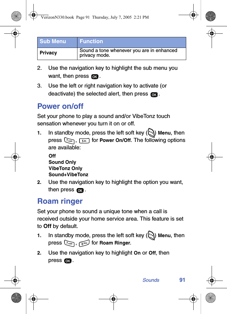 Sounds 912. Use the navigation key to highlight the sub menu you want, then press  .3. Use the left or right navigation key to activate (or deactivate) the selected alert, then press  .Power on/offSet your phone to play a sound and/or VibeTonz touch sensation whenever you turn it on or off.1. In standby mode, press the left soft key ( ) Menu, then press ,  for Power On/Off. The following options are available:OffSound OnlyVibeTonz OnlySound+VibeTonz2. Use the navigation key to highlight the option you want, then press  .Roam ringerSet your phone to sound a unique tone when a call is received outside your home service area. This feature is set to Off by default.1. In standby mode, press the left soft key ( ) Menu, then press ,  for Roam Ringer.2. Use the navigation key to highlight On or Off, then press .Privacy Sound a tone whenever you are in enhanced privacy mode.Sub Menu FunctionVerizonN330.book  Page 91  Thursday, July 7, 2005  2:21 PM