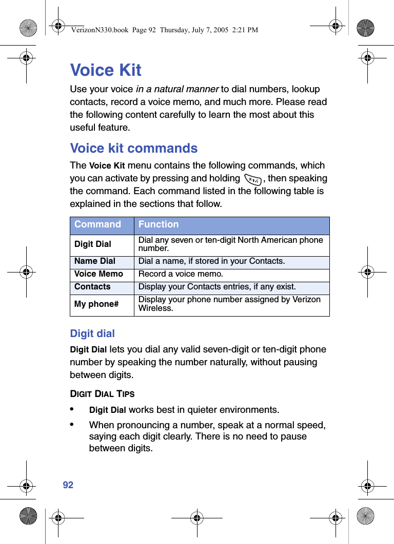 92Voice KitUse your voice in a natural manner to dial numbers, lookup contacts, record a voice memo, and much more. Please read the following content carefully to learn the most about this useful feature.Voice kit commandsThe Voice Kit menu contains the following commands, which you can activate by pressing and holding  , then speaking the command. Each command listed in the following table is explained in the sections that follow.Digit dialDigit Dial lets you dial any valid seven-digit or ten-digit phone number by speaking the number naturally, without pausing between digits.DIGIT DIAL TIPS•Digit Dial works best in quieter environments.•When pronouncing a number, speak at a normal speed, saying each digit clearly. There is no need to pause between digits.Command FunctionDigit Dial Dial any seven or ten-digit North American phone number.Name Dial Dial a name, if stored in your Contacts.Voice Memo Record a voice memo.Contacts Display your Contacts entries, if any exist.My phone# Display your phone number assigned by Verizon Wireless.VerizonN330.book  Page 92  Thursday, July 7, 2005  2:21 PM