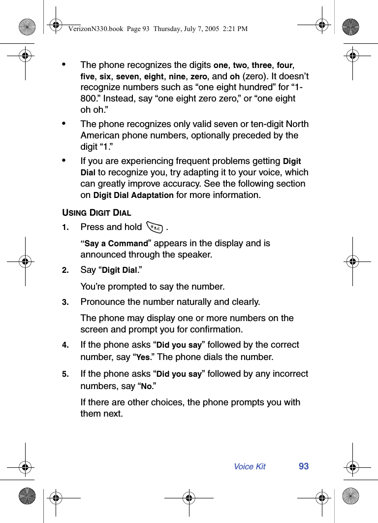 Voice Kit 93•The phone recognizes the digits one, two, three, four, five, six, seven, eight, nine, zero, and oh (zero). It doesn’t recognize numbers such as “one eight hundred” for “1-800.” Instead, say “one eight zero zero,” or “one eight oh oh.”•The phone recognizes only valid seven or ten-digit North American phone numbers, optionally preceded by the digit “1.”•If you are experiencing frequent problems getting Digit Dial to recognize you, try adapting it to your voice, which can greatly improve accuracy. See the following section on Digit Dial Adaptation for more information.USING DIGIT DIAL1. Press and hold  .“Say a Command” appears in the display and is announced through the speaker.2. Say “Digit Dial.” You’re prompted to say the number.3. Pronounce the number naturally and clearly. The phone may display one or more numbers on the screen and prompt you for confirmation.4. If the phone asks “Did you say” followed by the correct number, say “Yes.” The phone dials the number.5. If the phone asks “Did you say” followed by any incorrect numbers, say “No.”If there are other choices, the phone prompts you with them next.VerizonN330.book  Page 93  Thursday, July 7, 2005  2:21 PM