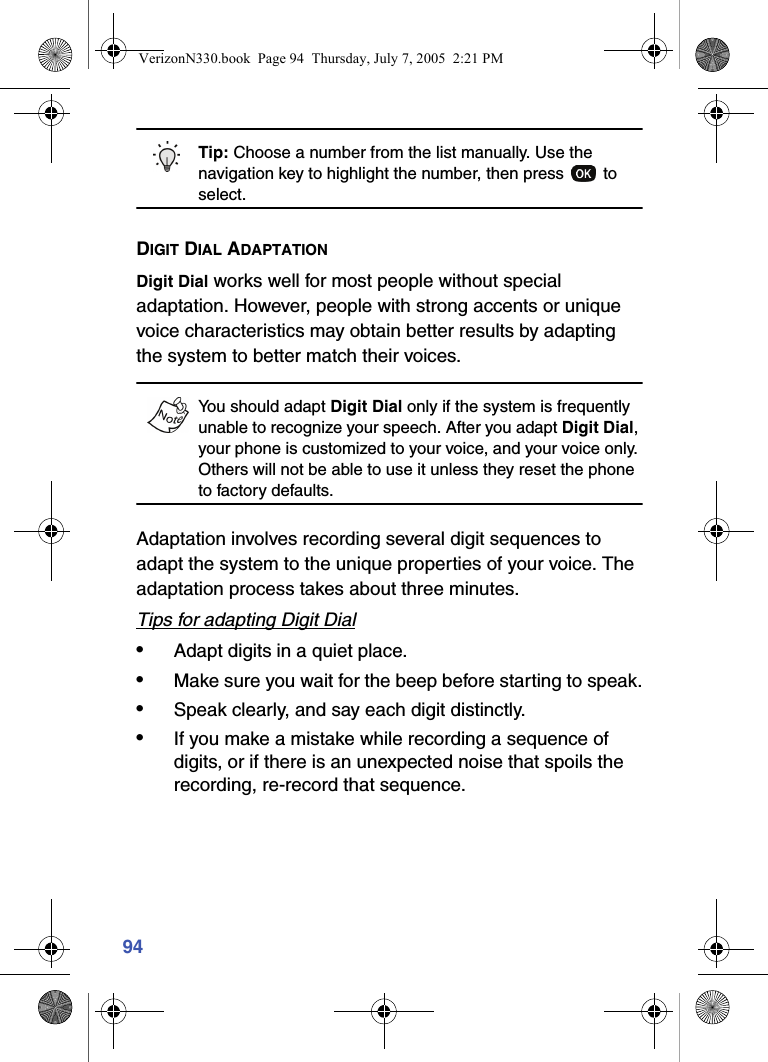 94Tip: Choose a number from the list manually. Use the navigation key to highlight the number, then press   to select.DIGIT DIAL ADAPTATIONDigit Dial works well for most people without special adaptation. However, people with strong accents or unique voice characteristics may obtain better results by adapting the system to better match their voices.You should adapt Digit Dial only if the system is frequently unable to recognize your speech. After you adapt Digit Dial, your phone is customized to your voice, and your voice only. Others will not be able to use it unless they reset the phone to factory defaults.Adaptation involves recording several digit sequences to adapt the system to the unique properties of your voice. The adaptation process takes about three minutes. Tips for adapting Digit Dial•Adapt digits in a quiet place.•Make sure you wait for the beep before starting to speak.•Speak clearly, and say each digit distinctly.•If you make a mistake while recording a sequence of digits, or if there is an unexpected noise that spoils the recording, re-record that sequence.VerizonN330.book  Page 94  Thursday, July 7, 2005  2:21 PM