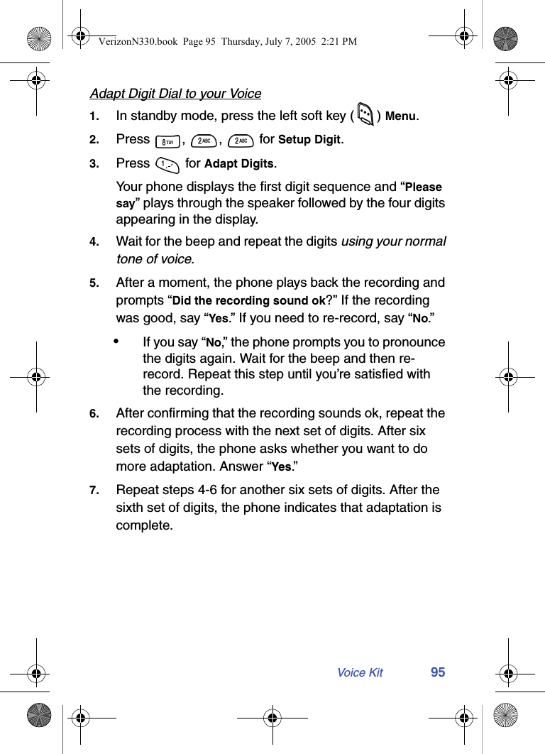 Voice Kit 95Adapt Digit Dial to your Voice1. In standby mode, press the left soft key ( ) Menu.2. Press , ,  for Setup Digit.3. Press  for Adapt Digits.Your phone displays the first digit sequence and “Please say” plays through the speaker followed by the four digits appearing in the display.4. Wait for the beep and repeat the digits using your normal tone of voice.5. After a moment, the phone plays back the recording and prompts “Did the recording sound ok?” If the recording was good, say “Yes.” If you need to re-record, say “No.”  •If you say “No,” the phone prompts you to pronounce the digits again. Wait for the beep and then re-record. Repeat this step until you’re satisfied with the recording.6. After confirming that the recording sounds ok, repeat the recording process with the next set of digits. After six sets of digits, the phone asks whether you want to do more adaptation. Answer “Yes.”7. Repeat steps 4-6 for another six sets of digits. After the sixth set of digits, the phone indicates that adaptation is complete.VerizonN330.book  Page 95  Thursday, July 7, 2005  2:21 PM