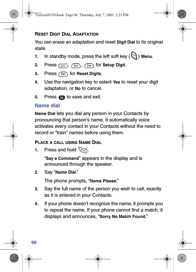 96RESET DIGIT DIAL ADAPTATIONYou can erase an adaptation and reset Digit Dial to its original state.1. In standby mode, press the left soft key ( ) Menu.2. Press , ,  for Setup Digit.3. Press  for Reset Digits.4. Use the navigation key to select Yes to reset your digit adaptation, or No to cancel.5. Press   to save and exit.Name dialName Dial lets you dial any person in your Contacts by pronouncing that person’s name. It automatically voice activates every contact in your Contacts without the need to record or “train” names before using them.PLACE A CALL USING NAME DIAL1. Press and hold  .“Say a Command” appears in the display and is announced through the speaker.2. Say “Name Dial.” The phone prompts, “Name Please.”3. Say the full name of the person you wish to call, exactly as it is entered in your Contacts.4. If your phone doesn’t recognize the name, it prompts you to repeat the name. If your phone cannot find a match, it displays and announces, “Sorry No Match Found.”VerizonN330.book  Page 96  Thursday, July 7, 2005  2:21 PM