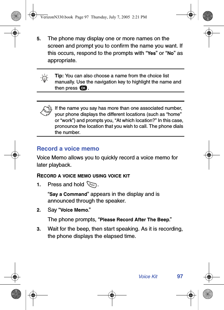 Voice Kit 975. The phone may display one or more names on the screen and prompt you to confirm the name you want. If this occurs, respond to the prompts with “Yes” or “No” as appropriate.Tip: You can also choose a name from the choice list manually. Use the navigation key to highlight the name and then press  .If the name you say has more than one associated number, your phone displays the different locations (such as “home” or “work”) and prompts you, “At which location?” In this case, pronounce the location that you wish to call. The phone dials the number.Record a voice memoVoice Memo allows you to quickly record a voice memo for later playback.RECORD A VOICE MEMO USING VOICE KIT1. Press and hold  .“Say a Command” appears in the display and is announced through the speaker.2. Say “Voice Memo.”The phone prompts, “Please Record After The Beep.”3. Wait for the beep, then start speaking. As it is recording, the phone displays the elapsed time.VerizonN330.book  Page 97  Thursday, July 7, 2005  2:21 PM