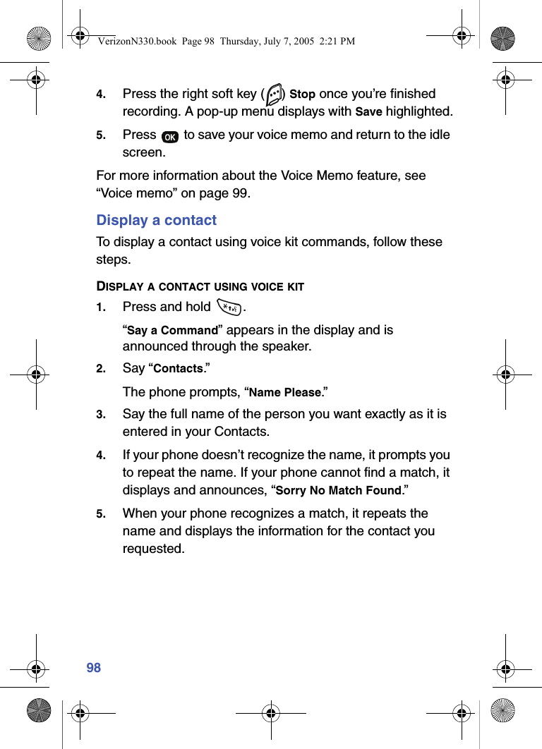 984. Press the right soft key ( ) Stop once you’re finished recording. A pop-up menu displays with Save highlighted.5. Press   to save your voice memo and return to the idle screen.For more information about the Voice Memo feature, see “Voice memo” on page 99.Display a contactTo display a contact using voice kit commands, follow these steps.DISPLAY A CONTACT USING VOICE KIT1. Press and hold  .“Say a Command” appears in the display and is announced through the speaker.2. Say “Contacts.”The phone prompts, “Name Please.”3. Say the full name of the person you want exactly as it is entered in your Contacts.4. If your phone doesn’t recognize the name, it prompts you to repeat the name. If your phone cannot find a match, it displays and announces, “Sorry No Match Found.”5. When your phone recognizes a match, it repeats the name and displays the information for the contact you requested.VerizonN330.book  Page 98  Thursday, July 7, 2005  2:21 PM