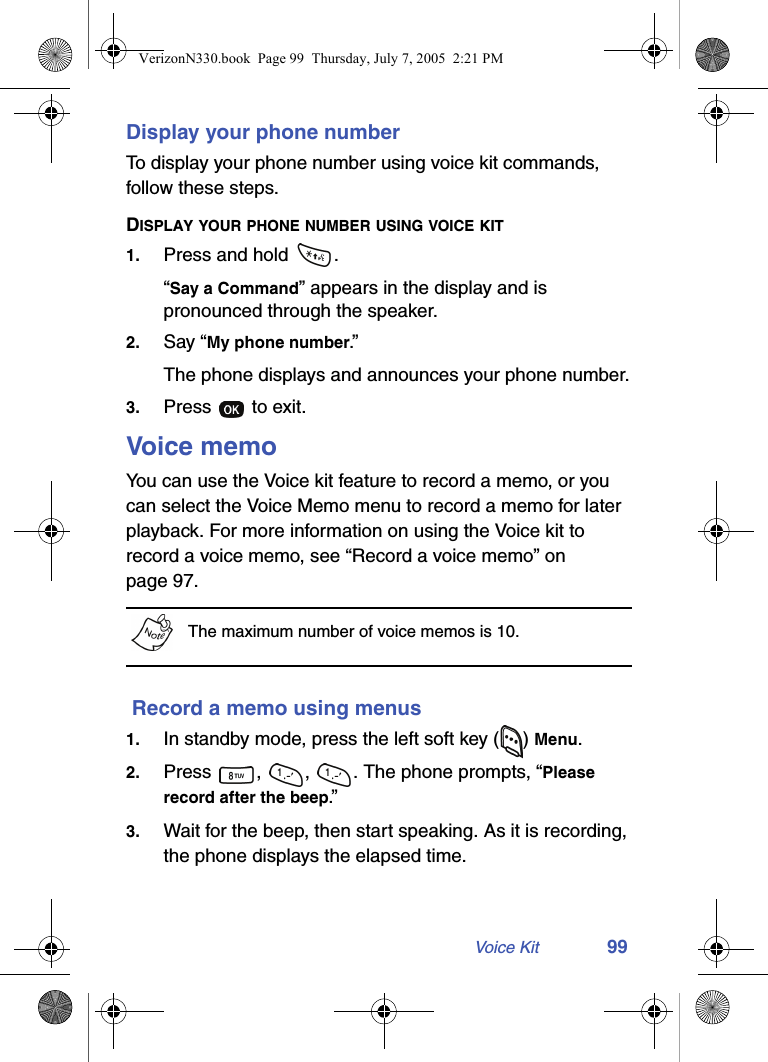 Voice Kit 99Display your phone numberTo display your phone number using voice kit commands, follow these steps.DISPLAY YOUR PHONE NUMBER USING VOICE KIT1. Press and hold  .“Say a Command” appears in the display and is pronounced through the speaker.2. Say “My phone number.”The phone displays and announces your phone number.3. Press   to exit.Voice memoYou can use the Voice kit feature to record a memo, or you can select the Voice Memo menu to record a memo for later playback. For more information on using the Voice kit to record a voice memo, see “Record a voice memo” on page 97.The maximum number of voice memos is 10. Record a memo using menus1. In standby mode, press the left soft key ( ) Menu.2. Press  ,  ,  . The phone prompts, “Please record after the beep.”3. Wait for the beep, then start speaking. As it is recording, the phone displays the elapsed time.VerizonN330.book  Page 99  Thursday, July 7, 2005  2:21 PM