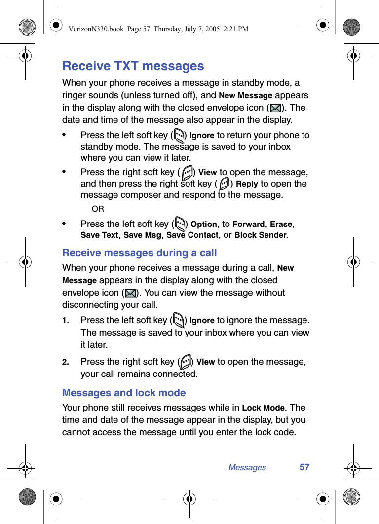 Messages 57Receive TXT messagesWhen your phone receives a message in standby mode, a ringer sounds (unless turned off), and New Message appears in the display along with the closed envelope icon ( ). The date and time of the message also appear in the display.•Press the left soft key ( ) Ignore to return your phone to standby mode. The message is saved to your inbox where you can view it later. •Press the right soft key ( ) View to open the message, and then press the right soft key ( ) Reply to open the message composer and respond to the message.OR•Press the left soft key ( ) Option, to Forward, Erase, Save Text, Save Msg, Save Contact, or Block Sender.Receive messages during a callWhen your phone receives a message during a call, New Message appears in the display along with the closed envelope icon ( ). You can view the message without disconnecting your call.1. Press the left soft key ( ) Ignore to ignore the message. The message is saved to your inbox where you can view it later.2. Press the right soft key ( ) View to open the message, your call remains connected.Messages and lock modeYour phone still receives messages while in Lock Mode. The time and date of the message appear in the display, but you cannot access the message until you enter the lock code.VerizonN330.book  Page 57  Thursday, July 7, 2005  2:21 PM
